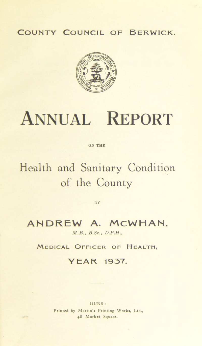 Annual Report ON THE Health and Sanitary Condition of the County ANDREW A. McWHAN, M.B., B.Sc., D.P.H., Medical Officer of Health, YEAR 1937. DUNS : Printed by Martin’* Printing Work*, Ltd., 48 Market Square.