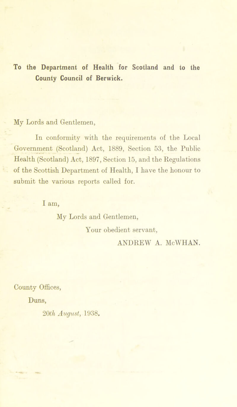 To the Department of Health for Scotland and to the County Council of Berwick. My Lords and Gentlemen, In conformity with the requirements of the Local Government (Scotland) Act, 1889, Section 53, the Public Health (Scotland) Act, 1897, Section 15, and the Regulations of the Scottish Department of Health, I have the honour to submit the various reports called for. I am, My Lords and Gentlemen, Your obedient servant, ANDREW A. McWHAN. County Offices, Duns, 20ih August, 1938.