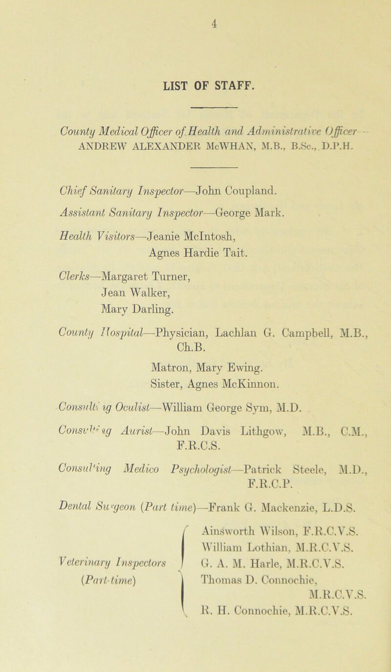 LIST OF STAFF. County Medical Officer of Health and Administrative Officer ANDREW ALEXANDER McWHAN, M.B., B.Sc., D.R.H. Chief Sanitary Inspector—John Coupland. Assistant Sanitary Inspector—George Mark. Health Visitors—Jeanie McIntosh, Clerks—Margaret Turner, Jean Walker, Mary Darling. County Hospital—Physician, Lachlan G. Campbell, M.B.. Consulti ig Oculist—William George Sym, M.D. Consuls ig Aurist—John Davis Lithgow, M.B., C'.M.. F.ll.C.S. Consul'ing Medico Psychologist—Patrick Steele, M.D., F.R.C.P. Dental Surgeon (Part lime)—Frank G. Mackenzie, L.D.S. Agnes Hardie Tait. Ch.B. Matron, Mary Ewing. Sister, Agnes McKinnon. Veterinary Inspectors (Part-time) Ainsworth Wilson, F.R.C.V.S. William Lothian, M.R.C.Y.S. G. A. M. Harle, M.R.C.Y.S. Thomas D. Connochie, M.R.C.Y.S. R. H. Connochie, M.R.C.Y.S.