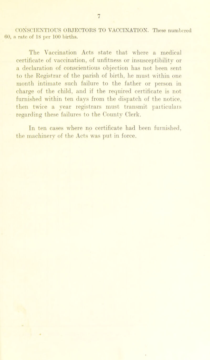 CONSCIENTIOUS OBJECTORS TO VACCINATION. These numbered 60, a rate of 18 per 100 births. The Vaccination Acts state that where a medical certificate of vaccination, of unfitness or insusceptibility or a declaration of conscientious objection has not been sent to the Registrar of the parish of birth, he must within one month intimate such failure to the father or person in charge of the child, and if the required certificate is not furnished within ten days from the dispatch of the notice, then twice a year registrars must transmit particulars regarding these failures to the County Clerk. In ten cases where no certificate had been furnished, the machinery of the Acts was put in force.
