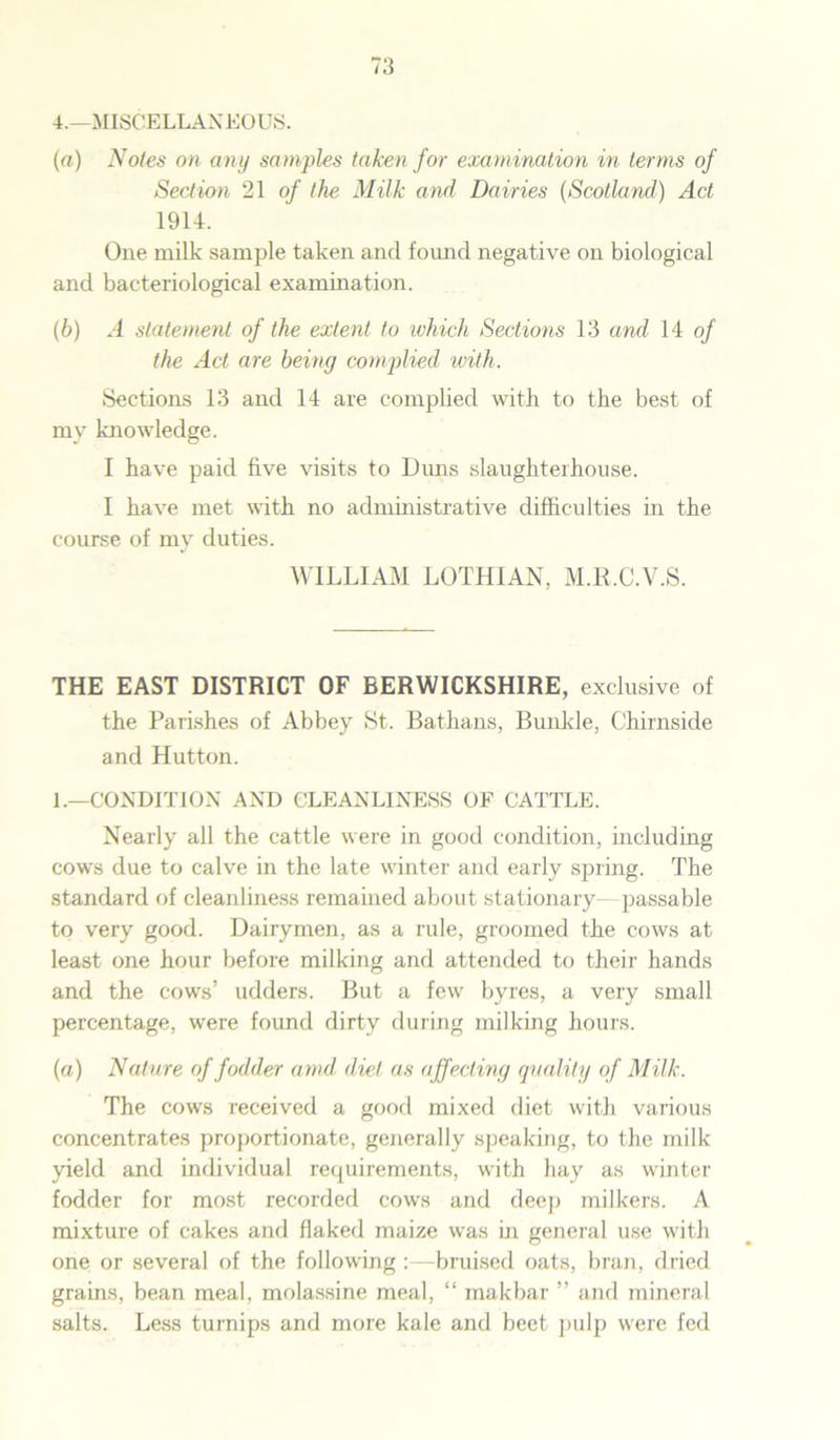 4.—MISCELLANEOUS. (a) Notes on any samples taken for examination in terms of Section 21 of the Milk and Dairies (Scotland) Act 1914. One milk sample taken and found negative on biological and bacteriological examination. (b) A statement of the extent to which Sections 13 and 14 of the Act are being complied with. Sections 13 and 14 are complied with to the best of my knowledge. I have paid five visits to Duns slaughterhouse. I have met with no administrative difficulties in the course of my duties. WILLIAM LOTHIAN, M.R.C.V.S. THE EAST DISTRICT OF BERWICKSHIRE, exclusive of the Parishes of Abbey St. Bathans, Bunkle, Chirnside and Hutton. 1.—CONDITION AND CLEANLINESS OF CATTLE. Nearly all the cattle were in good condition, including cows due to calve in the late winter and early spring. The standard of cleanliness remained about stationary- passable to very good. Dairymen, as a rule, groomed the cows at least one hour before milking and attended to their hands and the cows’ udders. But a few byres, a very small percentage, were found dirty during milking hours. (a) Nature of fodder arnd diet as affecting quality of Milk. The cows received a good mixed diet with various concentrates proportionate, generally speaking, to the milk yield and individual requirements, with hay as winter fodder for most recorded cows and deep milkers. A mixture of cakes and flaked maize was in general use with one or several of the following :—bruised oats, bran, dried grains, bean meal, molassine meal, “ makbar ” and mineral salts. Less turnips and more kale and beet pulp were fed