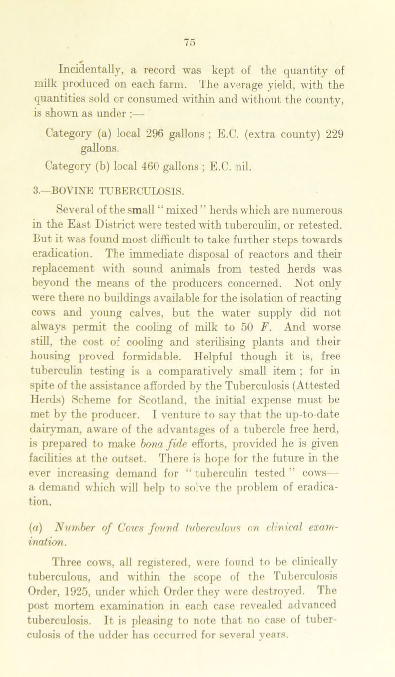 •* Incidentally, a record was kept of the quantity of milk produced on each farm. The average yield, with the quantities sold or consumed within and without the county, is shown as under :•— Category (a) local 296 gallons ; E.C. (extra county) 229 gallons. Category (b) local 460 gallons ; E.C. nil. 3.—BOVINE TUBERCULOSIS. Several of the small “ mixed ” herds which are numerous in the East District were tested with tuberculin, or retested. But it was found most difficult to take further steps towards eradication. The immediate disposal of reactors and their replacement with sound animals from tested herds was beyond the means of the producers concerned. Not only were there no buildings available for the isolation of reacting cows and young calves, but the water supply did not always permit the cooling of milk to 50 F. And worse still, the cost of cooling and sterilising plants and their housing proved formidable. Helpful though it is, free tuberculin testing is a comparatively small item ; for in spite of the assistance afforded by the Tuberculosis (Attested Herds) Scheme for Scotland, the initial expense must be met by the producer. I venture to say that the up-to-date dairyman, aware of the advantages of a tubercle free herd, is prepared to make bona fide efforts, provided he is given facilities at the outset. There is hope for the future in the ever increasing demand for “ tuberculin tested ” cows— a demand which will help to solve the problem of eradica- tion. (a) Number of Cows found Ivberculovs on clinical exam- ination. Three cows, all registered, were found to be clinically tuberculous, and within the scope of the Tuberculosis Order, 1925, under which Order they wrere destroyed. The post mortem examination in each case revealed advanced tuberculosis. It is pleasing to note that no case of tuber- culosis of the udder has occurred for several years.