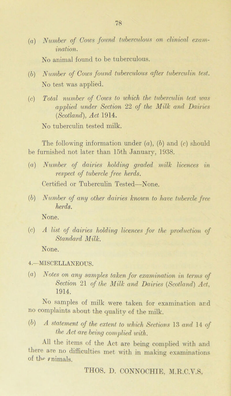 (a) Number of Cows found tuberculous on clinical exam- ination. No animal found to be tuberculous. (,b) Number of Cows found tuberculous after tuberculin test. No test was applied. (c) Total number of Cows to which the tuberculin test was applied under Section 22 of the Milk and Dairies {Scotland), Act 1914. No tuberculin tested milk. The following information under («), (6) and (c) should be furnished not later than 15th January, 1938. (a) Number of dairies holding graded milk licences in respect of tubercle free herds. Certified or Tuberculin Tested—None. (b) Number of any other dairies known to have tubercle free herds. None. (c) A list of dairies holding licences for the production of Standard Milk. None. 4.—MISCELLANEOUS. (a) Notes on any samples taken for examination in terms of Section 21 of the Milk and Dairies (Scotland) Act. 1914. No samples of milk were taken for examination and no complaints about the quality of the milk. {b) A statement of the extent to which Sections 13 and 14 of the Act are being complied with. All the items of the Act are being complied with and there are no difficulties met with in making examinations of tV ?nimals.