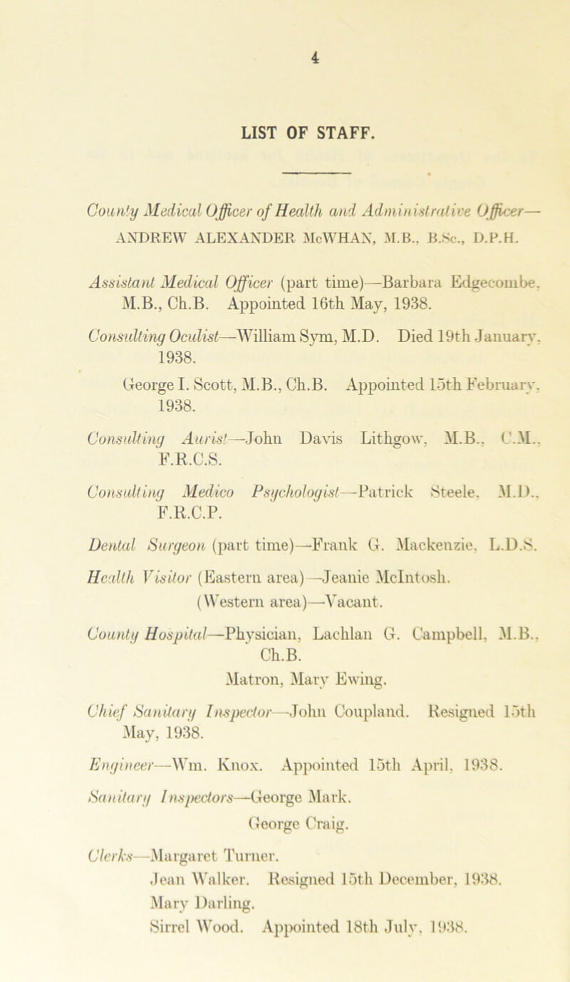 LIST OF STAFF. County Medical Officer of Health and Administrative Officer— ANDREW ALEXANDER McWHAN, M.B.. B.Sc., D.P.H. Assistant Medical Officer (part time)—Barbara Edgecombe. M.B., Ch.B. Appointed 16th May, 1938. Consulting Oculist—William Sym, M.D. Died 19th January, 1938. George I. Scott, M.B., Ch.B. Appointed 15th February. 1938. Consulting Aurist—John Davis Lithgow, M.B.. C.M.. F.R.C.S. Consulting Medico Psychologist—Patrick Steele. M.D.. F.R.C.P. Dental Surgeon (part time)—Frank G. Mackenzie. L.D.S. Health Visitor (Eastern area)—Jeanie McIntosh. (Western area)—Vacant. County Hospital—Physician, Lachlan G. Campbell, M.B.. Ch.B. Matron, Mary Ewing. Chief Sanitary Inspector—John Coupland. Resigned loth May, 1938. Engineer— Wm. Knox. Appointed loth April, 1938. Sa n it a ry I nspectors—Ce orge Ma rk. George Craig. Clerks—Margaret Turner. Jean Walker. Resigned 15th December, 1938. Mary Darling. Sirrel Wood. Appointed 18th July. 1938.