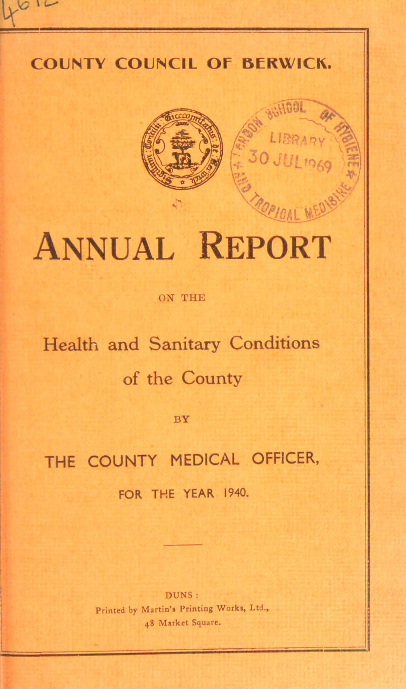 COUNTY COUNCIL Of BERWICK. Annual Report ON THE Health and Sanitary Conditions of the County BY THE COUNTY MEDICAL OFFICER, FOR THE YEAR 1940. DUNS : Printed by Martin’* Printing Works, Ltd., 48 Market Square.