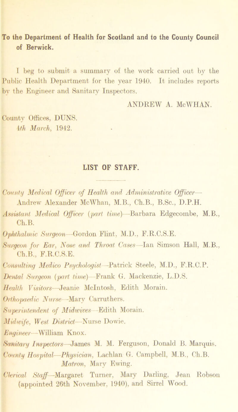 To the Department of Health for Scotland and to the County Council of Berwick. I beg to submit a summary of the work carried out by the Public Health Department for the year 1940. It includes reports by the Engineer and Sanitary Inspectors. ANDREW A. Me WHAN. County Offices. DUNS. 4th March, 1942. LIST OF STAFF. Comity Medical Officer of Health and Administrative Officer— Andrew Alexander McWhan, M.B., Ch.B., B.Sc., D.P.H. Assistant Medical Officer (part time)—Barbara Edgecombe, M.B., Ch.B. Ophthalmic Surgeon—Gordon Flint, M.D., F.R.C.S.E. Surgeon for Ear, Nose and Throat Cases—law Simson Hall, M.B., Ch.B., F.R.C.S.E. Consulting Medico Psychologist —Patrick Steele, M.D., F.R.C.P. Denial Surgeon (part time) Frank G. Mackenzie, L.D.S. Health Visitors—Jeanie McIntosh, Edith Morain. Orthopaedic Nurse -Marv Carruthers. Superintendent of Midwives Edith Morain. Midwife, West District—Nurse Dowie. Engineer—William Knox. Sanitary Inspectors—James M. M. Ferguson, Donald B. Marquis. County Hospital—Physician, Lachlan G. Campbell, M.B., Ch.B. Matron, Mary Ewing. Clerical Staff—Margaret Turner, Mary Darling, Jean Robson (appointed 26th November, 1940), and Sirrel Wood.