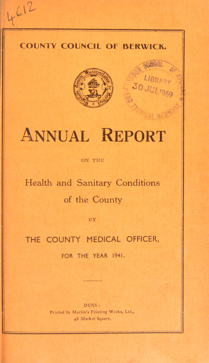 COUNTY COUNCIL OP BERWICK. Annual Report ON THE Health and Sanitary Conditions of the County 13Y THE COUNTY MEDICAL OFFICER, FOR THE YEAR 1941. DUNS : Printed by Martin’s Printing Works, Ltd., 48 Market Square.