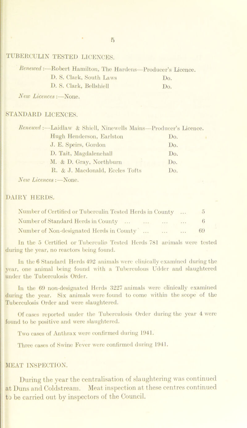 TUBERCULIN TESTED LICENCES. Renewed:—Robert Hamilton, The Hardens—Producer’s Licence. D. S. Clark, South Laws Do. D. S. Clark, Bellshiell Do. New Licences:—None. STANDARD LICENCES. Renewed:—Laidlaw & Shiell, Ninewells Mains—Producer’s Licence. Hugh Henderson, Earlston Do. J. E. Speirs, Gordon Do. D. Tait, Magdalenehal! Do. M. & D. Gray, Northburn Do. R. & J. Macdonald, Eccles Tofts Do. New Licences:—None. DAIRY HERDS. Number of Certified or Tuberculin Tested Herds in County ... 5 Number of Standard Herds in County ... ... ... ... 6 Number of Non-designated Herds in County ... ... ... 60 In the 5 Certified or Tuberculin Tested Herds 781 animals were tested during the year, no reactors being found. In the 6 Standard Herds 492 animals were clinically examined during the year, one animal being found with a Tuberculous Udder and slaughtered under the Tuberculosis Order. In the 60 non-designated Herds 3227 animals were clinically examined during the year. Six animals were found to come within the scope of the Tuberculosis Order and were slaughtered. Of cases reported under the Tuberculosis Order during the year 4 were found to be positive and were slaughtered. Two cases of Anthrax were confirmed during 1941. Three cases of Swine Fever were confirmed during 1941. MEAT INSPECTION. During the year the centralisation of slaughtering was continued at Duns and Coldstream. Meat inspection at these centres continued to be carried out by inspectors of the Council.