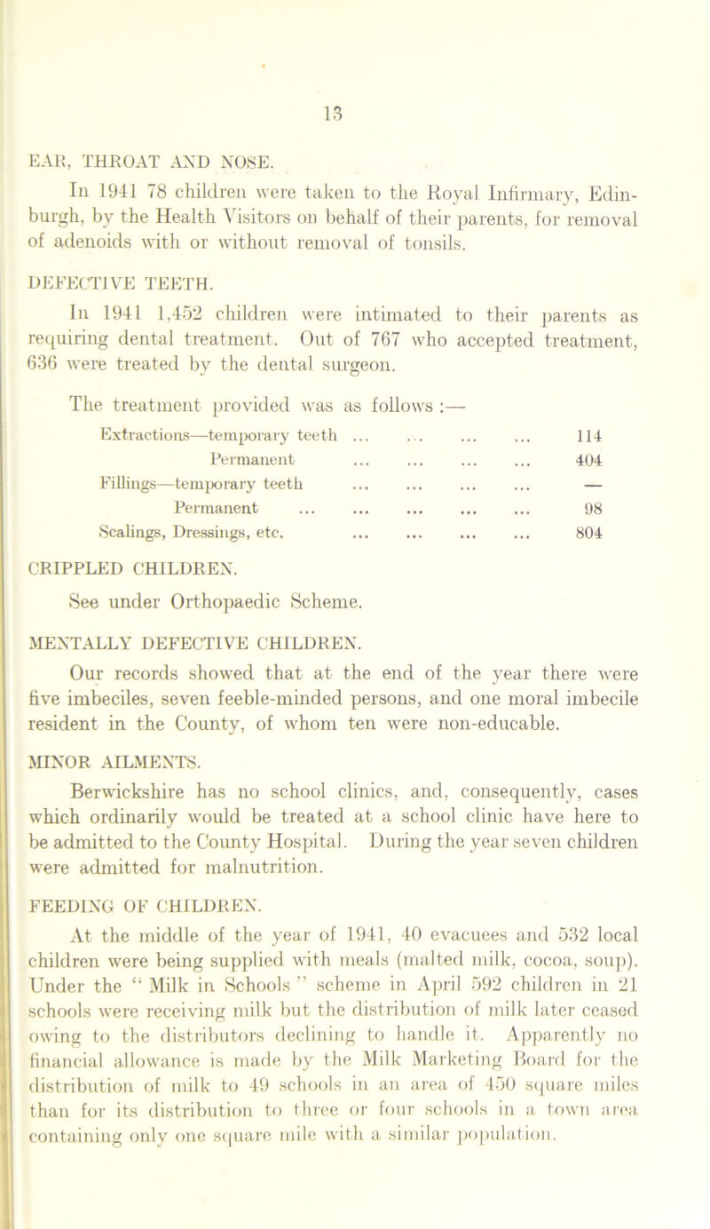 EAR, THROAT AND NOSE. In 1941 78 children were taken to the Royal Infirmary, Edin- burgh, by the Health Visitors on behalf of their parents, for removal of adenoids with or without removal of tonsils. DEFECTIVE TEETH. In 1941 1,452 children were intimated to their parents as requiring dental treatment. Out of 767 who accepted treatment, 636 were treated by the dental surgeon. The treatment provided was as follows :— Extractions—temporary teeth ... ... ... ... 114 Permanent ... ... ... ... 404 Fillings—temporary teeth ... ... ... ... — Permanent ... ... ... ... ... 98 Scalings, Dressings, etc. ... ... ... ... 804 CRIPPLED CHILDREN. See under Orthopaedic Scheme. MENTALLY DEFECTIVE CHILDREN. Our records showed that at the end of the year there were five imbeciles, seven feeble-minded persons, and one moral imbecile resident in the County, of whom ten were non-educable. MINOR AILMENTS. Berwickshire has no school clinics, and, consequently, cases which ordinarily would be treated at a school clinic have here to be admitted to the County Hospital. During the year seven children were admitted for malnutrition. FEEDING OF CHILDREN. At the middle of the year of 1941, 40 evacuees and 532 local children were being supplied with meals (malted milk, cocoa, soup). Under the “Milk in Schools” scheme in April 592 children in 21 schools were receiving milk but the distribution of milk later ceased owing to the distributors declining to handle it. Apparently no financial allowance is made by the Milk Marketing Board for the distribution of milk to 49 schools in an area of 450 square miles than for its distribution to three or four schools in a town area containing only one square mile with a similar population.