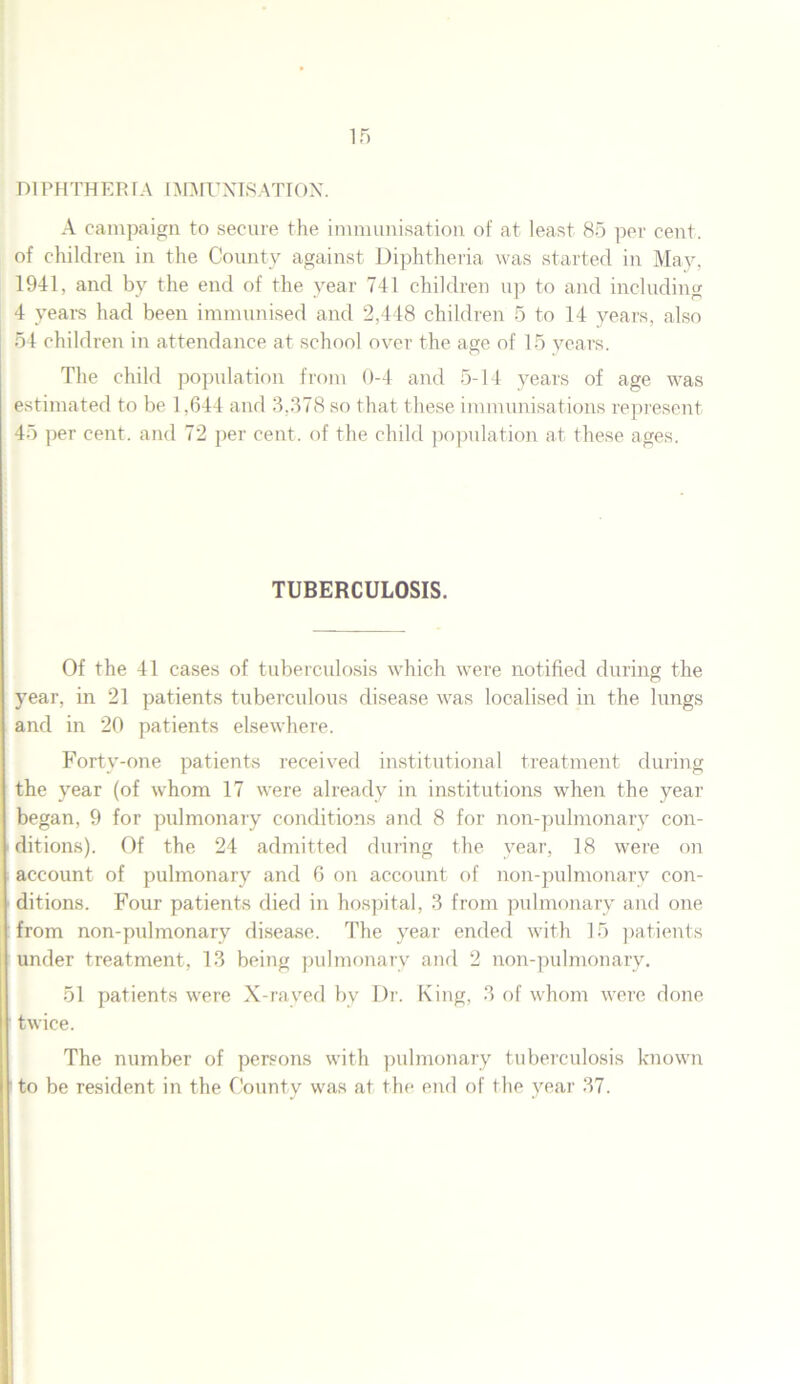 D1PHTHER IA IMMUNISATION. A campaign to secure the immunisation of at least 85 per cent, of children in the County against Diphtheria was started in May, 1941, and by the end of the year 741 children up to and including 4 years had been immunised and 2,448 children 5 to 14 years, also 54 children in attendance at school over the age of 15 years. The child population from 0-4 and 5-14 years of age was estimated to be 1,644 and 3,378 so that these immunisations represent 45 per cent, and 72 per cent, of the child population at these ages. TUBERCULOSIS. Of the 41 cases of tuberculosis which were notified during the year, in 21 patients tuberculous disease was localised in the lungs and in 20 patients elsewhere. Forty-one patients received institutional treatment during the year (of whom 17 were already in institutions when the year began, 9 for pulmonary conditions and 8 for non-pulmonary con- ditions). Of the 24 admitted during the year, 18 were on account of pulmonary and 6 on account of non-pulmonary con- ditions. Four patients died in hospital, 3 from pulmonary and one from non-pulmonary disease. The year ended with 15 patients under treatment, 13 being pulmonary and 2 non-pulmonary. 51 patients were X-rayed by Dr. King, 3 of whom were done twice. The number of persons with pulmonary tuberculosis known to be resident in the County was at the end of the year 37.