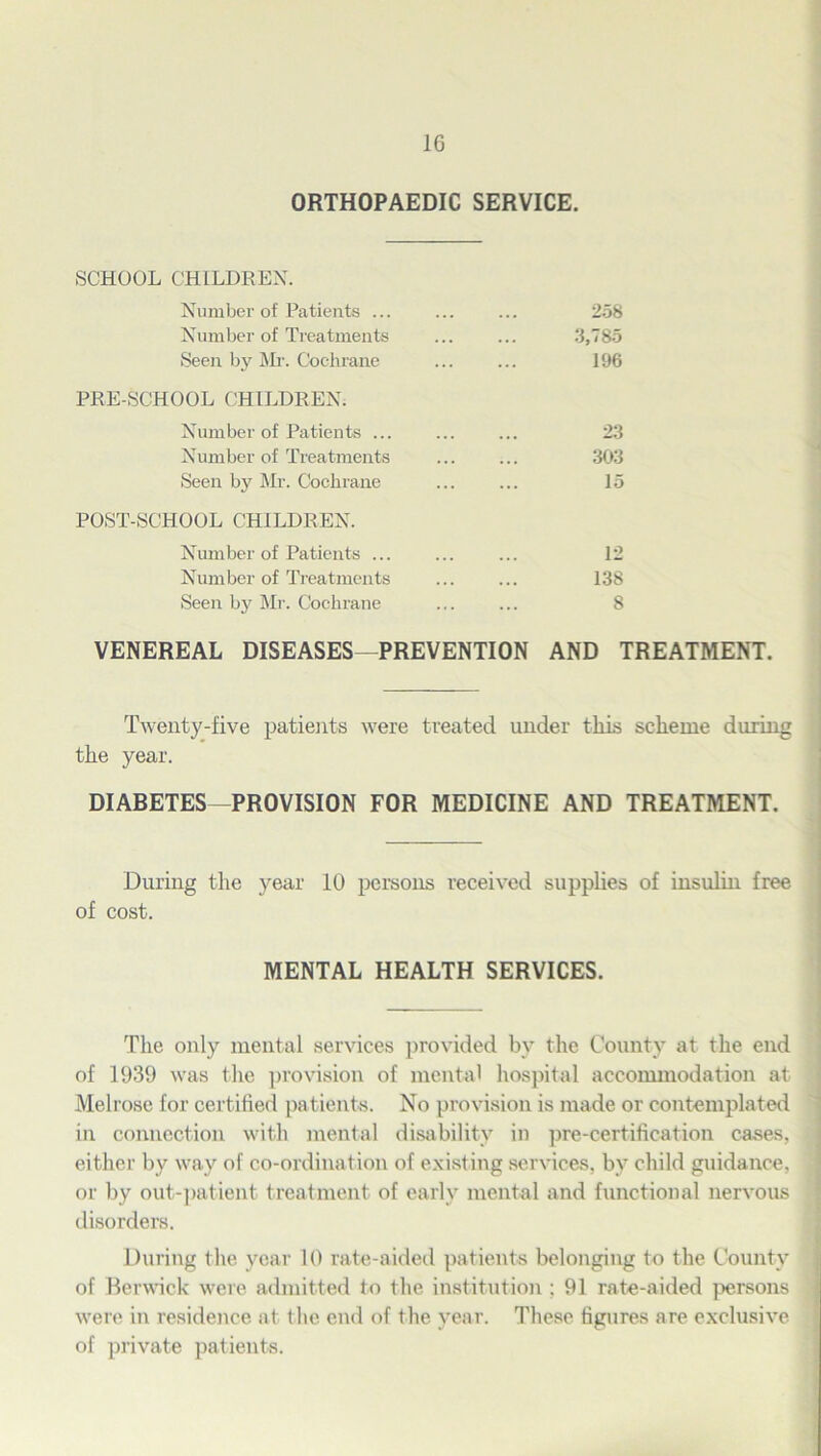 ORTHOPAEDIC SERVICE. SCHOOL CHILDREN. Number of Patients ... Number of Treatments Seen by Mr. Cochrane 258 3,785 196 PRE-SCHOOL CHILDREN. Number of Patients ... Number of Treatments Seen by Mr. Cochrane 23 303 15 POST-SCHOOL CHILDREN. Number of Patients ... Number of Treatments Seen by Mr. Cochrane 12 138 8 VENEREAL DISEASES—PREVENTION AND TREATMENT. Twenty-five patients were treated under this scheme during the year. DIABETES—PROVISION FOR MEDICINE AND TREATMENT. During the year 10 persons received supplies of insulin free of cost. The only mental services provided by the County at the end of 1939 was the provision of mental hospital accommodation at Melrose for certified patients. No provision is made or contemplated in connection with mental disability in pre-certification cases, either by way of co-ordination of existing services, by child guidance, or by out-patient treatment of early mental and functional nervous disorders. During the year 10 rate-aided patients belonging to the County of Berwick were admitted to the institution ; 91 rate-aided persons were in residence at the end of the year. These figures are exclusive of private patients. MENTAL HEALTH SERVICES.