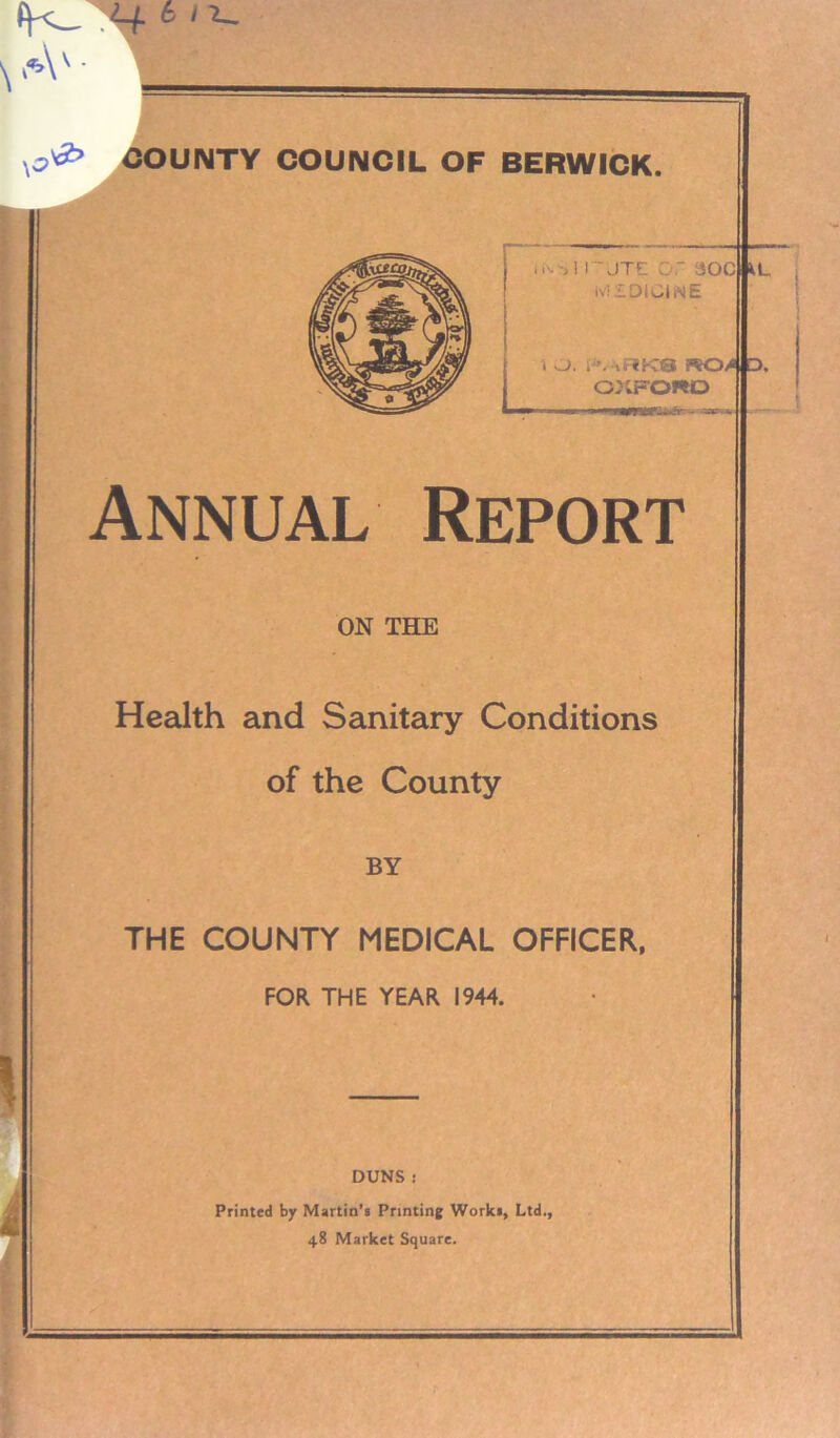 *4 6 'V \3 ^ COUNTY COUNCIL OF BERWICK. \ A C IN *! irUTf C r dOClKL. tviSDIUlNE 1 O. ; «RKQ K04|D, OXFORD ■ t —.mwaip^er- ^MJap Annual Report ON THE Health and Sanitary Conditions of the County BY THE COUNTY MEDICAL OFFICER, FOR THE YEAR 1944. DUNS : Printed by Martin’s Printing Works, Ltd., 48 Market Square.