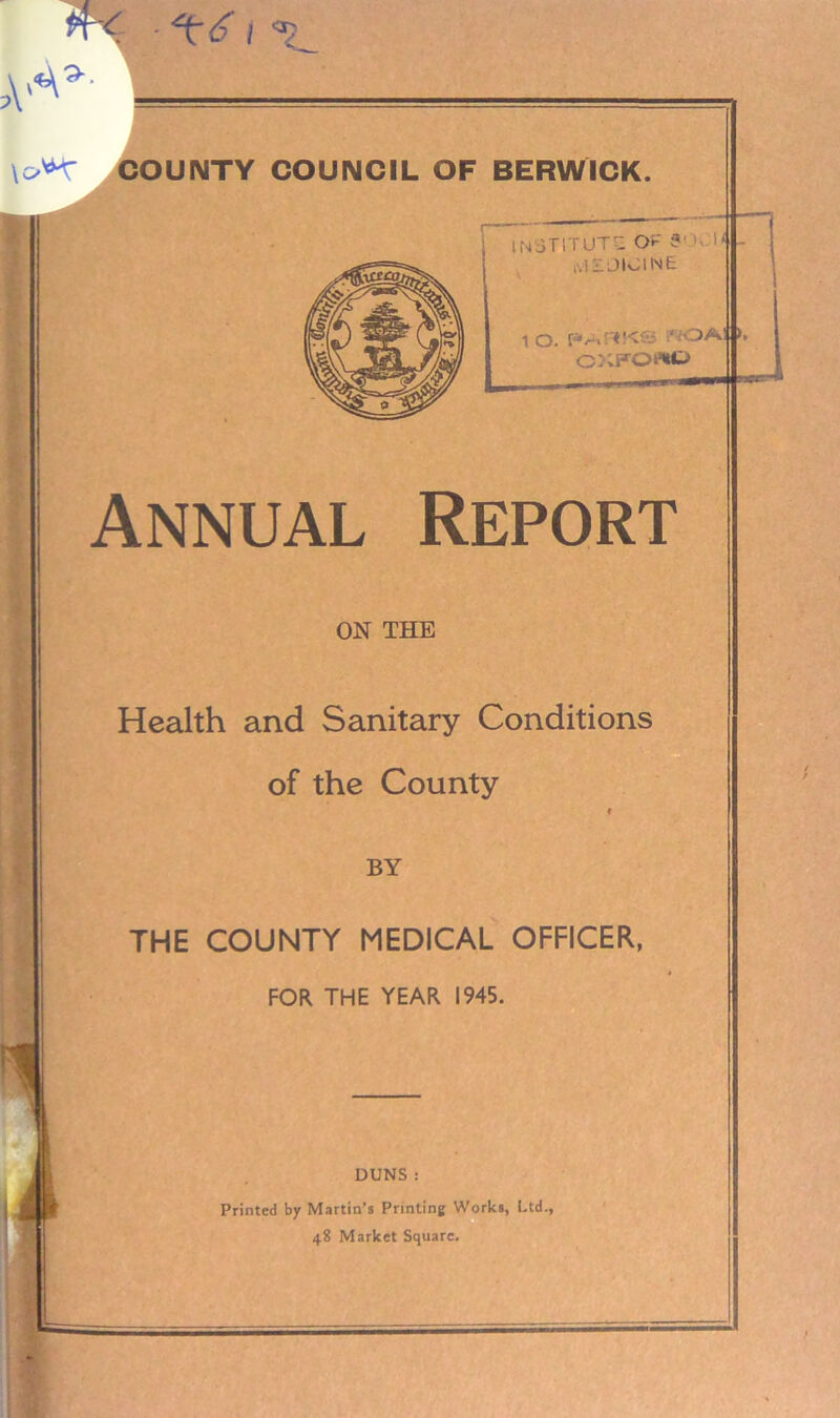 4< • ^6} COUIMTY COUNCIL OF BERWICK. institute Of-' tvlSL JIOINE. 1 O. PA^KS *;OA! CXFO«t> Annual Report ON THE Health and Sanitary Conditions of the County f BY THE COUNTY MEDICAL OFFICER, FOR THE YEAR 1945. DUNS : Printed by Martin’s Printing Works, Ltd., 48 Market Square. —