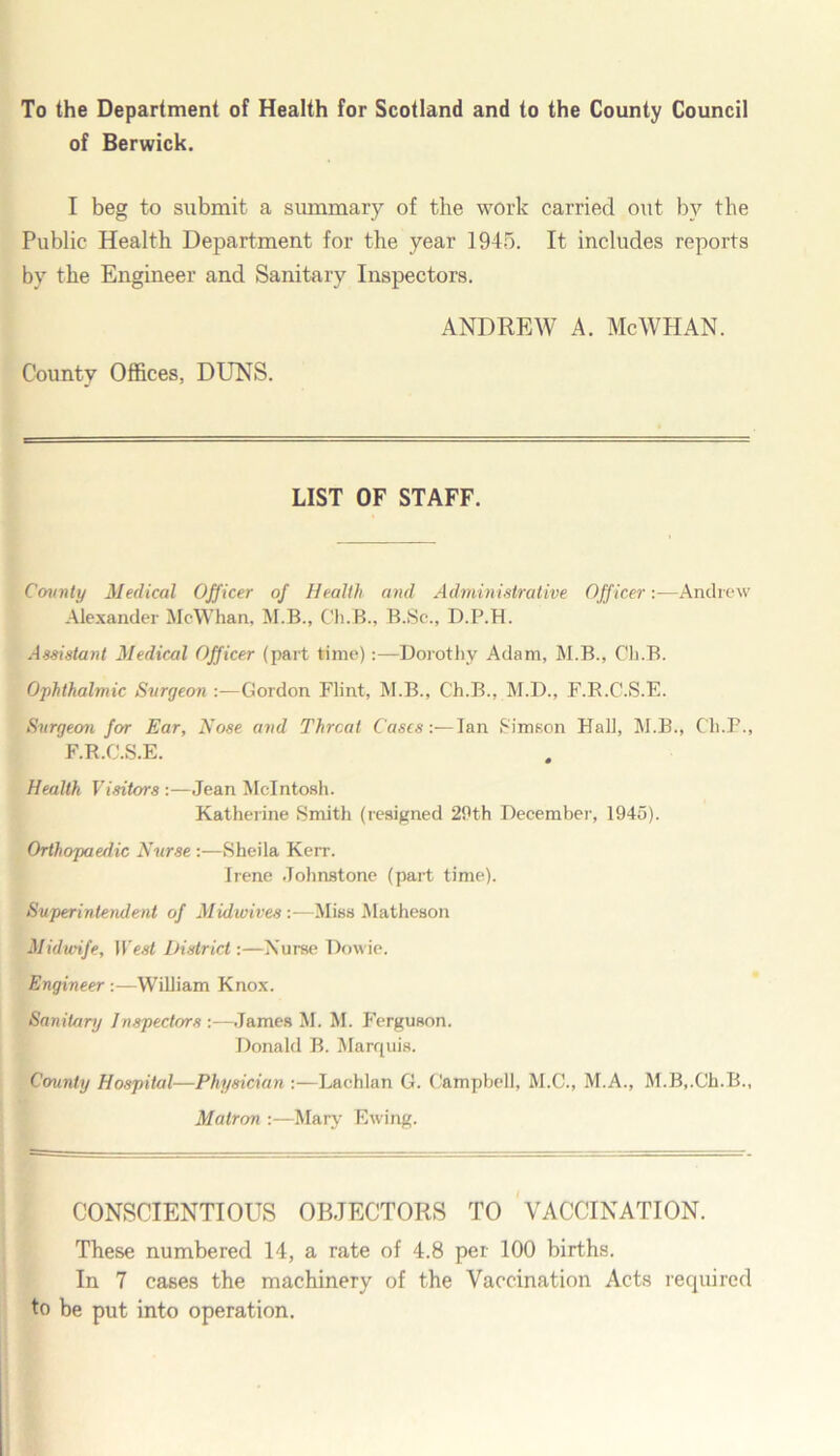 To the Department of Health for Scotland and to the County Council of Berwick. I beg to submit a summary of the work carried out by the Public Health Department for the year 1945. It includes reports by the Engineer and Sanitary Inspectors. ANDREW A. Me WHAN. County Offices. DUNS. LIST OF STAFF. County Medical Officer of Health and Administrative Officer:—Andrew Alexander McWhan. M.B., Ch.B., B.Sc., D.P.H. Assistant Medical Officer (part time)Dorothy Adam, M.B., Ch.B. Ophthalmic Surgeon :—Gordon Flint, M.B., Ch.B., M.D., F.R.C.S.E. Surgeon for Ear, Nose and Threat Cases:— Ian S'imson Hall, M.B., Ch.P., F.R.C.S.E. Health Visitors:—Jean McIntosh. Katherine Smith (resigned 29th December, 1945). Orthopaedic Nurse :—Sheila Kerr. Irene Johnstone (part time). Superintendent of Midwives:—Miss Matheson Midwife, West District:—Nurse Dowie. Engineer:—William Knox. Sanitary Inspectors :—James M. M. Ferguson. Donald B. Marquis. County Hospital—Physician :—Lachlan G. Campbell, M.C., M.A., M.B,.Ch.B., Matron :—Mary Ewing. CONSCIENTIOUS OBJECTORS TO VACCINATION. These numbered 14, a rate of 4.8 per 100 births. In 7 cases the machinery of the Vaccination Acts required to be put into operation.