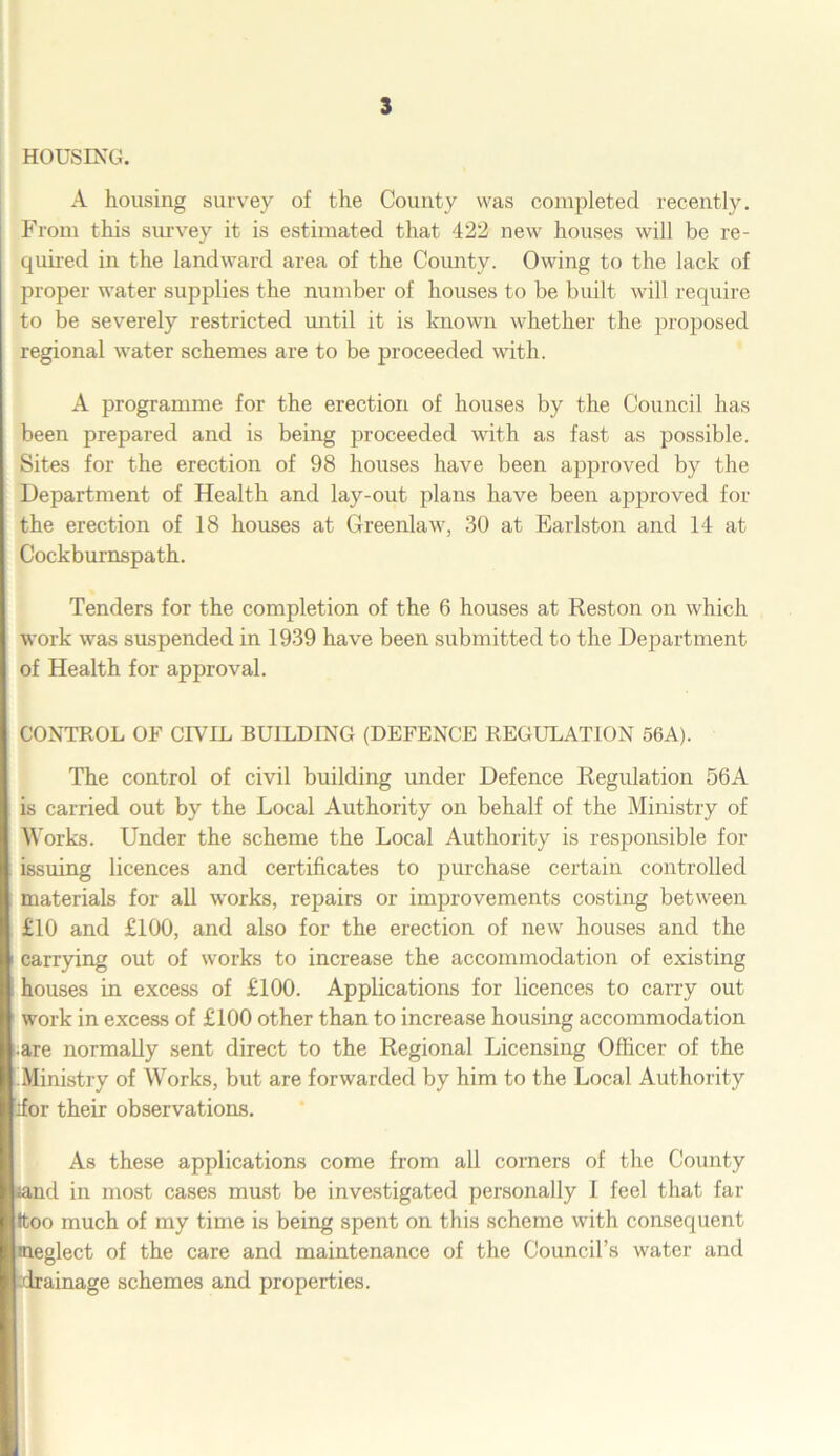 HOUSING. A housing survey of the County was completed recently. From this survey it is estimated that 422 new houses will be re- quired in the landward area of the Comity. Owing to the lack of proper water supplies the number of houses to be built will require to be severely restricted until it is known whether the proposed regional water schemes are to be proceeded with. A programme for the erection of houses by the Council has been prepared and is being proceeded with as fast as possible. Sites for the erection of 98 houses have been approved by the Department of Health and lay-out plans have been approved for the erection of 18 houses at Greenlaw, 30 at Earlston and 14 at Cockburnspath. Tenders for the completion of the 6 houses at Reston on which work was suspended in 1939 have been submitted to the Department of Health for approval. CONTROL OF CIVIL BUILDING (DEFENCE REGULATION 56A). The control of civil building under Defence Regulation 56A is carried out by the Local Authority on behalf of the Ministry of Works. Under the scheme the Local Authority is responsible for issuing licences and certificates to purchase certain controlled materials for all works, repairs or improvements costing between £10 and £100, and also for the erection of new houses and the carrying out of works to increase the accommodation of existing houses in excess of £100. Applications for licences to carry out work in excess of £100 other than to increase housing accommodation •are normally sent direct to the Regional Licensing Officer of the Ministry of Works, but are forwarded by him to the Local Authority ifor their observations. As these applications come from all corners of the County iand in most cases must be investigated personally I feel that far •too much of my time is being spent on this scheme with consequent ineglect of the care and maintenance of the Council’s water and drainage schemes and properties.