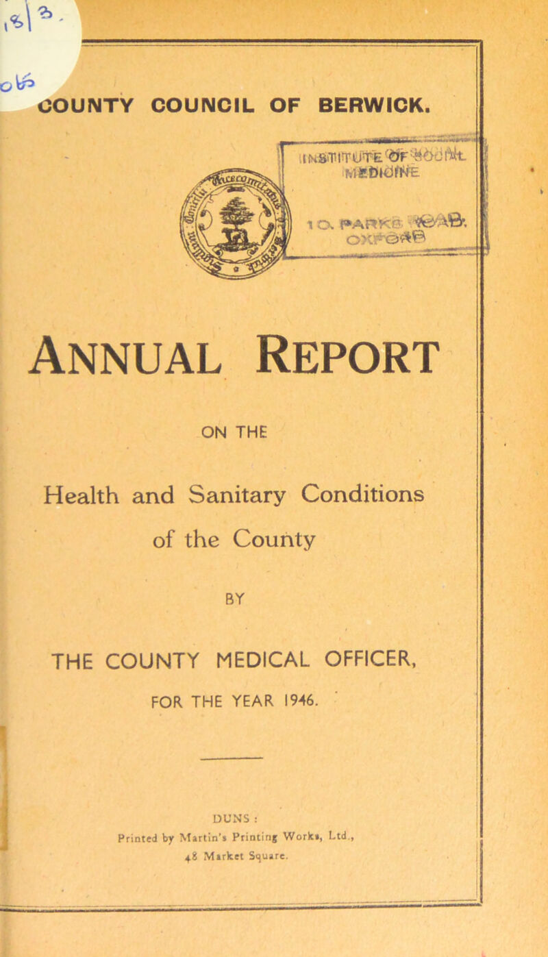 iminriDTE. MfeBlCJAUE r»Arkc' i OX'rQ^ | Annual Report ON THE Health and Sanitary Conditions of the County BY THE COUNTY MEDICAL OFFICER, FOR THE YEAR 1946. DUNS : Printed by Martin’s Printing Work., Ltd., 48 Market Square.