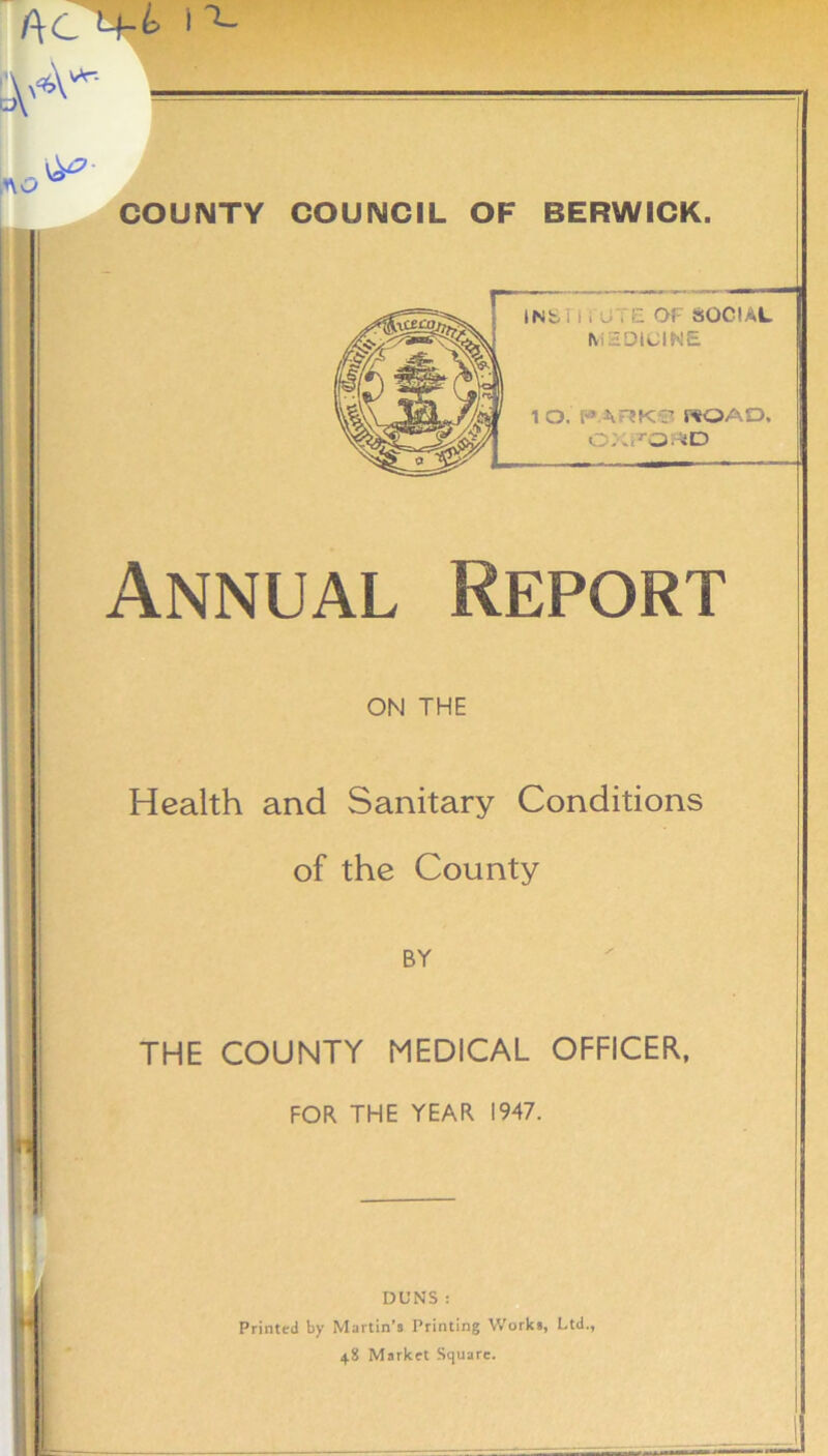 f\C 4-fc 1 ^ 0y«\- lB L|^ COUNTY COUNCIL OF BERWICK. Annual Report ON THE Health and Sanitary Conditions of the County BY THE COUNTY MEDICAL OFFICER, FOR THE YEAR 1947. I L* DUNS : Printed by Martin’s Printing Works, Ltd., 48 Market Square.