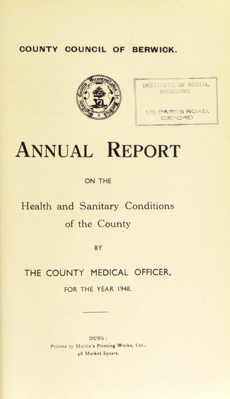 COUNTY COUNCIL OF BERWICK. Annual Report ON THE Health and Sanitary Conditions of the County BY THE COUNTY MEDICAL OFFICER. 1 o. ROAD, OXFORD FOR THE YEAR 1948. DUNS : Printed by Martin’* Printing Work*, Ltd., 48 Market Square.