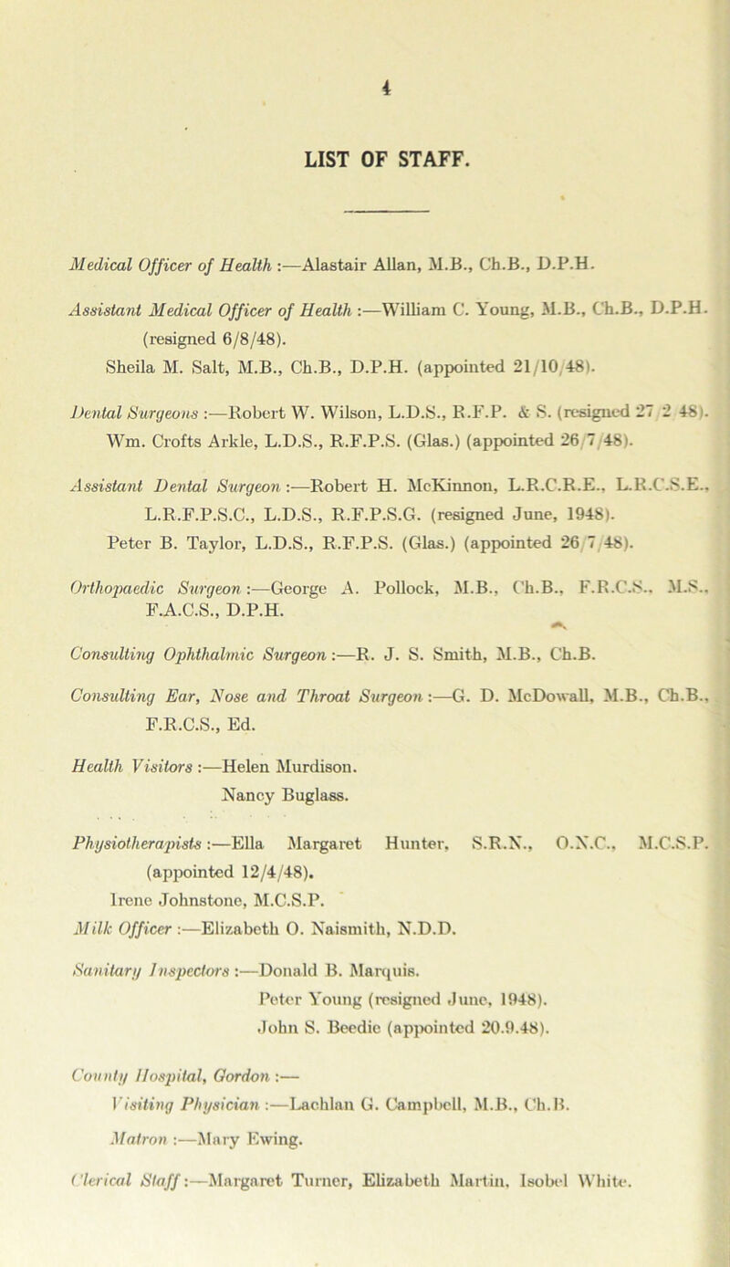 LIST OF STAFF. Medical Officer of Health —Alastair Allan, M.B., Ch.B., D.P.H. Assistant Medical Officer of Health :—William C. Young, M.B., Ch.B., D.P.H. (resigned 6/8/48). Sheila M. Salt, M.B., Ch.B., D.P.H. (appointed 21/10,48). Dental Surgeons :—Robert W. Wilson, L.D.S., R.F.P. & S. (resigned 27 2 481. Wm. Crofts Arkle, L.D.S., R.F.P.S. (Glas.) (appointed 26/7/48). Assistant Dental Surgeon:—Robert H. McKinnon, L.R.C.R.E., L.R.C.S.E.. L.R.F.P.S.C., L.D.S., R.F.P.S.G. (resigned June, 1948). Peter B. Taylor, L.D.S., R.F.P.S. (Glas.) (appointed 26 7 48). Orthopaedic Surgeon:—George A. Pollock, M.B., Ch.B., F.R.C.S.. M.S.. F.A.C.S., D.P.H. Consulting Ophthalmic Surgeon:—R. J. S. Smith, M.B., Ch.B. Consulting Ear, Nose and Throat Surgeon:—G. D. McDouall, M.B., Ch.B., F.R.C.S., Ed. Health Visitors :—Helen Murdison. Nancy Buglass. Physiotherapists:—Ella Margaret Hunter, S.R.N., O.N.C., M.C.S.P. (appointed 12/4/48). Irene Johnstone, M.C.S.P. Milk Officer :—Elizabeth 0. Naismith, N.D.D. Sanitary Inspectors :—Donald B. Marquis. Peter Young (resigned June, 1948). John S. Beedic (appointed 20.9.48). County llosjiital, Gordon :— Visiting Physician :—Lachlan G. Campbell, M.B., Ch.B. Matron :—Mary Ewing. Clerical Staff:—Margaret Turner, Elizabeth Martin, Isobel White.