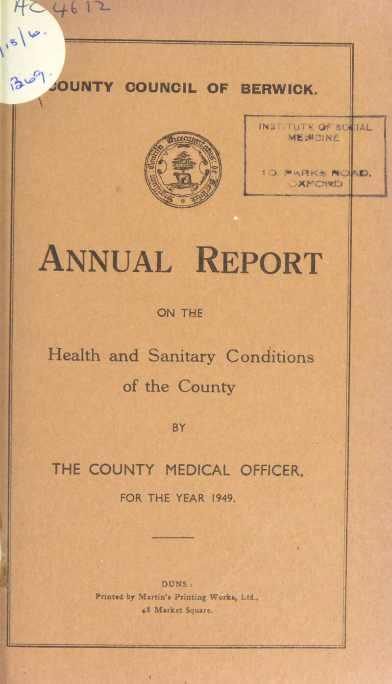 \ ' I A I OUNTY COUNCIL OF BERWICK. IN.; . ruT* Of SO UAL M£i*3IN£ 1 O. PAflKr ROI KO, oxf^owo Annual Report ON THE Health and Sanitary Conditions of the County BY THE COUNTY MEDICAL OFFICER, FOR THE YEAR 1949. DUNS : Printed bj Martin’! Printing Work*, Ltd. 48 Market Square.