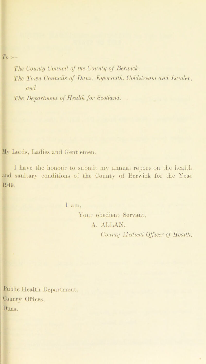 To The County Council of the County of Berwick, The Town Councils of Buns. Eyemouth. Coldstream and Lauder, and The Department of Health for Scotland. My Lords, Ladies and Gentlemen . I have the honour to submit my annual report on the health and sanitary conditions of the County of Berwick for the Year 1949. 1 am, Your obedient Servant, A. ALLAN. County Medical Officer oj Health. Public Health Department, County Offices, Duns.