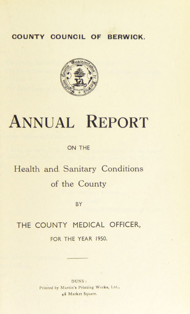 Annual Report ON THE Health and Sanitary Conditions of the County BY THE COUNTY MEDICAL OFFICER, FOR THE YEAR 1950. DUNS : Printed by Martin’* Printing Work*, Ltd., 48 Market Square.