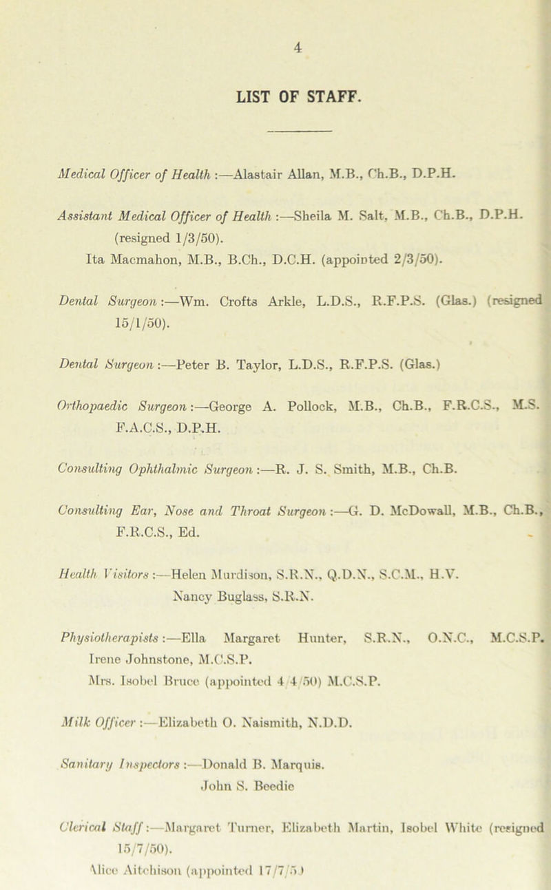 LIST OF STAFF. Medical Officer of Health :—Alastair Allan, M.B., Ch.B., D.P.H. Assistant Medical Officer of Health :—Sheila M. Salt, M.B., Ch.B., D.P.H. (resigned 1/3/50). Ita Macmahon, M.B., B.Ch., D.C.H. (appointed 2/3/50). Dental Surgeon:—Wm. Crofts Arkle, L.D.S., R.F.P.S. (Glas.) (resigned 15/1/50). Dental Surgeon:—Peter B. Taylor, L.D.S., R.F.P.S. (Glas.) Orthopaedic Surgeon:—George A. Pollock, M.B., Ch.B., F.R.C.S., M.S. F.A.C.S., D.P.H. Consulting Ophthalmic Surgeon:—R. J. S. Smith, M.B., Ch.B. Consulting Ear, Nose and Throat Surgeon:—G. D. McDowall, M.B., Ch.B., F.R.C.S., Ed. - Health VisitorsHelen Murdison, S.R.N., Q.D.N., S.C.M., H.V. Nancy Buglass, S.R.X. Physiotherapists:—Ella Margaret Hunter, S.R.N., O.N.C., M.C.S.P. Irene Johnstone, M.C.S.P. Mrs. Isobel Bruce (appointed 4 4/50) M.C.S.P. Milk Officer :—Elizabeth 0. Naismith, N.D.D. Sanitary Inspectors :—Donald B. Marquis. John S. Beedie Clerical Staff:—Margaret Turner, Elizabeth Martin, Isobel White (resigned 15/7/50). Mice Aitchison (appointed 17/7/5 J