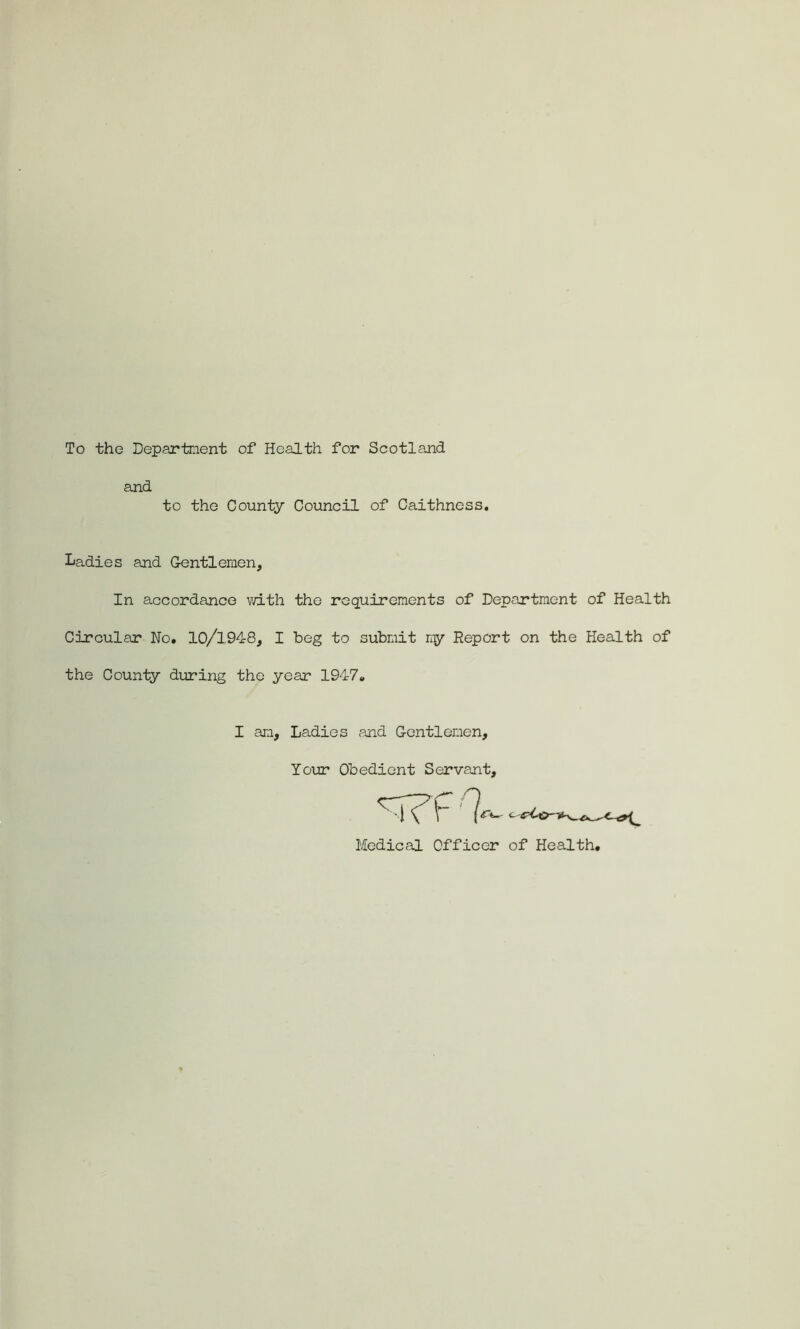 To the Department of Health for Scotland and to the County Council of Caithness. Ladies and Gentlemen, In accordance with the requirements of Deportment of Health Circular No. 10/1948, I beg to submit my Report on the Health of the County during the year 1947. I am. Ladies and Gentlemen, Your Obedient Servant,