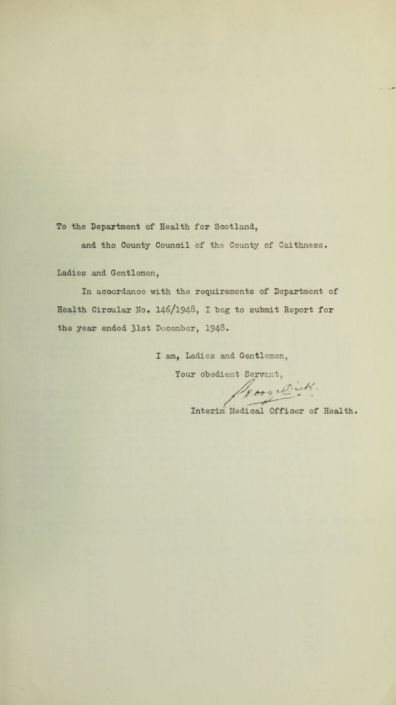 To the Department of Health for Scotland* and the County Council of the County of Caithness. Ladies and Gentlemen* In accordance with the requirements of Department of Health Circular No. 146/19485 I beg to submit Report for the year ended 31st December, 1948* I am, Ladies and Gentlemen Your obedient Servant