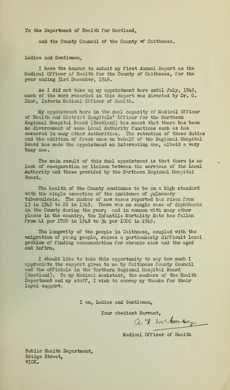 To the Department of Health for Scotland, and the County Council of the County -if Caithness. Ladies and Gentlemen, I have the honour to submit my first Annual Report as the Medical Officer cf Health for the County of Caithness, for the year ending 31st December, 1949# As I did not take up 1^7 appointment here until July, 1949, much of the work recorded in this Report was directed by Dr. G. Dick, Interim Medical Officer of Health. My appointment here in the dual capacity of Medical Officer of Health and District Hospitals' Officer for the Northern Regional Hospital Boai'd (Scotland) has meant that there has been no divorcement of some Local Authority functions such as has occurred in many other Authorities. The retention of these duties and the addition of fresh ones on behalf of the Regional Hospital Board has made the appointment an interesting one, albeit a very busy one, The main result of this dual appointment is that there is no lack of co-operation or liaison between the services of the Local Authority and those provided by the Northern Regional Hospital Board. The health of the County continues to be on a high standard with the single exception of the incidence of pulmonary tuberculosis. The number of new oases reported has risen from 13 in 194$ to 22 in 1949. There was no single case of diphtheria in the County during the year; and in common with many other places in the country, the Infantile Mortality Rate has fallen from 41 per 1COO in 1948 to 34 per 1000 in 1949. The longevity of the people in Caithness, coupled with the emigration of young people, raises a particularly difficult local problem of finding accommodation for chronic sick and the aged and infirm, I should like to take this opportunity to say how much I appreciate the support given to me by Caithness County Council and the officials in the Northern Regional Hospital Board (Scotland). To my Medical Assistant, the members of the Health Department and my staff, I wish to convey my thanks for their loyal support. I am, Ladies and Gentlemen Your obedient Servant Medical Officer of Health Public Health Department Bridge Street, WICK