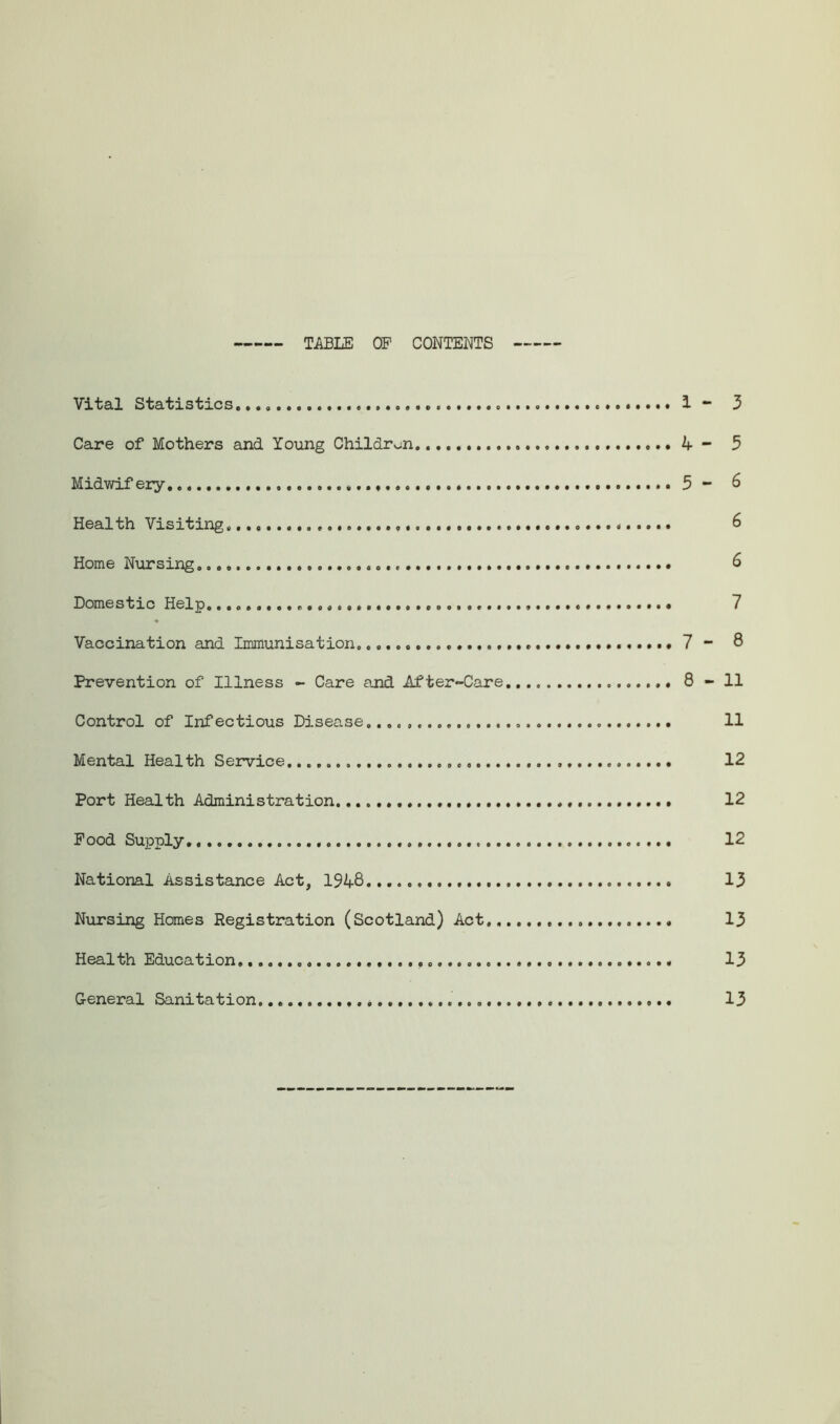 TABLE OP CONTENTS Vital Statistics..., 1 - 3 Care of Mothers and Young Children 4- 5 Midwifery 5 - 6 Health Visiting, 6 Home Nursing 6 Domestic Help. 7 Vaccination and Immunisation. 7 - 8 Prevention of Illness - Care and Af ter-Care 8-11 Control of Infectious Disease...,, 11 Mental Health Service 12 Port Health Administration. 12 Pood Supply 12 National Assistance Act, 1948... 13 Nursing Homes Registration (Scotland) Act. 13 Health Education. 13 General Sanitation 13