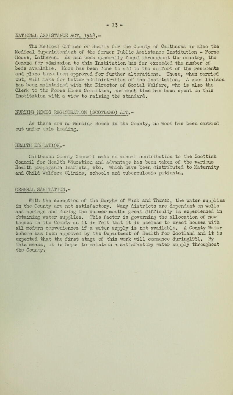 - 13 - NATIONAL ASSIST/ NCE ACT. 19 A8.- The Medical Officer of Health for the County of Caithness is also the Medical Superintendent of the former Public Assistance Institution - Porse House, Latheron. As has been generally found throughout the country, the demanu for admission to this Institution lias far exceeded the number of beds available. Much has been done to add to the comfort of the residents and plans have been approved for further alterations. These, vrtien carried out, will make for better administration of the Institution. A good liaison has been maintained with the Director of Social Welfare, who is also the Clerk to the Porse House Committee, and much time has been spent on this Institution with a view to raising the standard. NURSING HOMES REGISTRATION (SCOTLAND) ACT. - As there are no Pursing Homes in the County, no work has been carried out under this heading. HEALTH EDUCATION,- Caithness County Council make an annual contribution to the Scottish Council for Health Education and advantage has been taken of the various Health propaganda leaflets, etc. which have been distributed to Maternity and Child Welfare Clinics, schools and tuberculosis patients. GENERAL SANITATION. - With the exception of the Burghs of Wick and Thurso, the water supplies in the County are not satisfactory. Many districts are dependent on wells and springs and during the summer months great difficulty is experienced in obtaining water supplies. This factor is governing the allocation of new houses in the County as it is felt that it is useless to erect houses with all modern conveniences if a water supply is not available. A County Water Scheme has been approved by the Department of Health for Scotland and it is expected that the first atage of this work will commence duringl951» By this means, it is hoped to maintain a satisfactory water supply throughout the Countyo