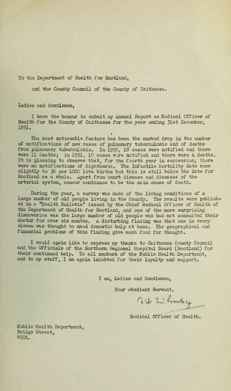 To the Department of Health for Sco-tland, and the County Council of the County of Caithness. Ladies and Gentlemen, I have the honour to submit my Annual Report as Medical Officer of Health for the County of Caithness for the year ending 31st December, 1951. The most noticeable feature has been the marked drop in the number of notifications of new cases of pulmonary tuberculosis and of deaths from pulmonary tuberculosis. In 1950, 18 cases were notified and there were 11 deaths; in 1951, 10 cases wore notified and there were 4 deaths. It is pleasing to observe that, for the fourth year in succession, there were no notifications of diphtheria. The Infantile Mortality Rate rose slightly to 36 per 1000 live births but this is still below the Rate for Scotland as a whole. Apart from heart disease and diseases of the arterial system, cancer continues to be the main cause of death. During the year, a survey was made of the living conditions of a large number of old people living in the County. The results were publish- ed in a Health Bulletin issued by the Chief Medical Officer of Health of the Department of Health for Scotland, and one of the more surprising discoveries was the large number of old people who had not consulted their doctor for over six months. A disturbing finding was that one in every eleven was thought to need domestic help at home. The geographical and financial problems of this finding give much food for thought. I would again like to express my thanks to Caithness County Council and the Officials of the Northern Regional Hospital Board (Scotland) for their continued help. To all members of the Public Health Department, and to my staff, I am again indebted for their loyalty and support. I am. Ladies and Gentlemen Your obedient Servant, Medical Officer of Health Public Health Department, Bridge Street, WICK.