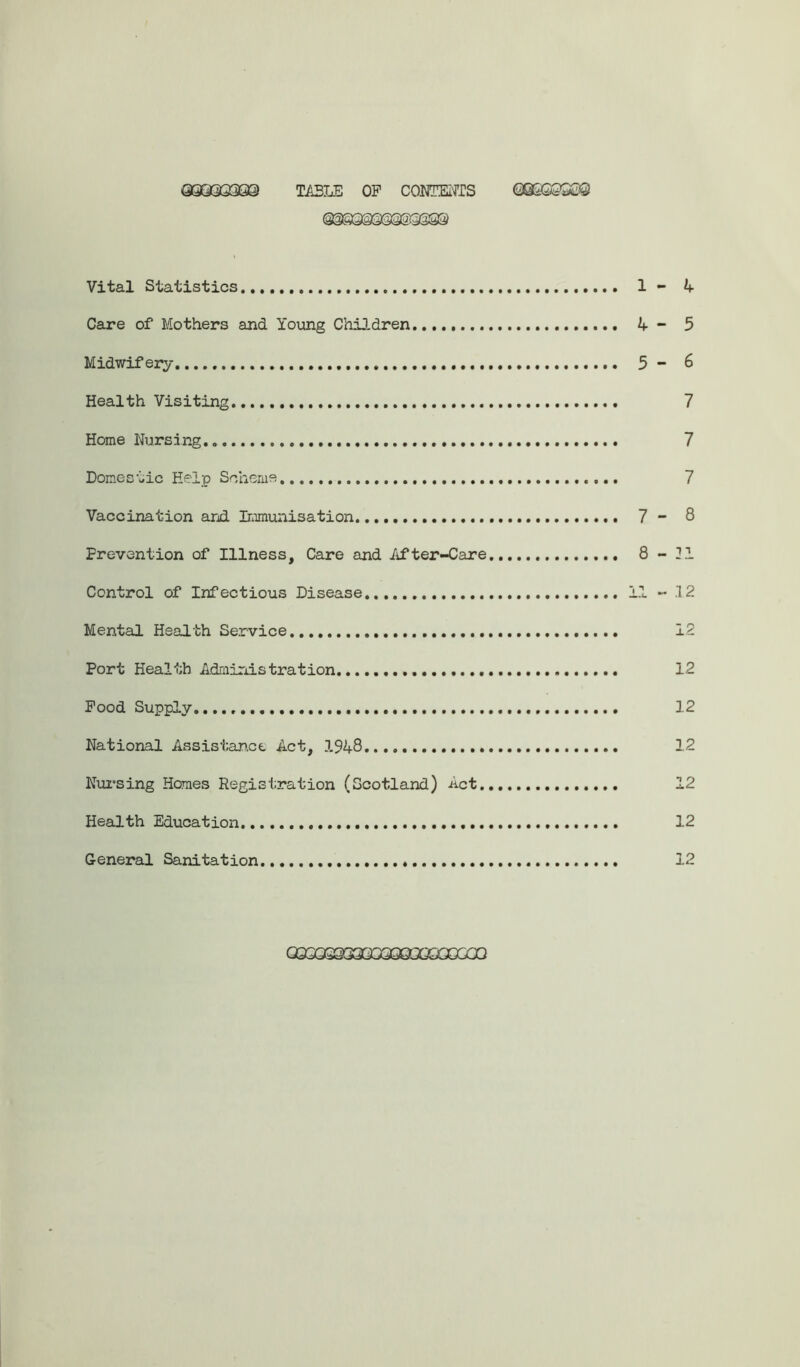 QQQ9396© TABLE OP CONTENTS (M&QS0S Vital Statistics 1 - Care of Mothers and Young Children 4 - Midwifery . 5 - Health Visiting Home Nursing. Domestic Help Scheme Vaccination and Immunisation 7 - Prevention of Illness, Care and After-Care 8 - Control of Infectious Disease 11 - Mental Health Service Port Health Administration Pood Supply. National Assistan.ee Act, 1948 Nursing Homes Registration (Scotland) Act Health Education General Sanitation 4 5 6 7 7 7 8 21 12 12 12 12 12 12 12 12 GQSQS933Q03QQGQXCC0Q
