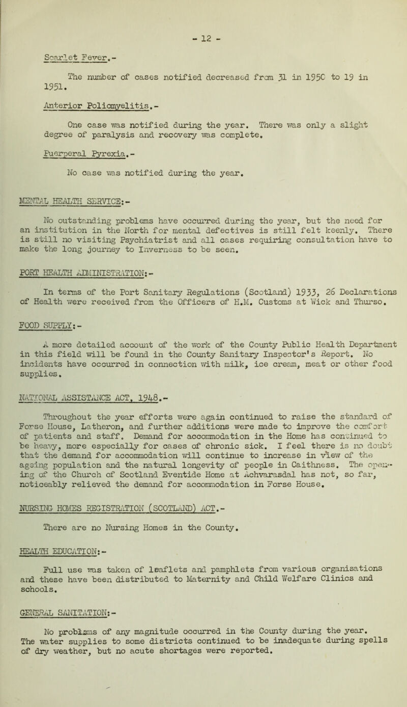 - 12 - Scarlet Fever.- The number of cases notified decreased from 31 in 195C to 19 in 1951. Anterior Poliomyelitis.- One case was notified during the year. There was only a slight degree of paralysis and recovery was complete. Puerperal pyrexia.- No case via.s notified during the year. MENTAL.HEALTH SERVICE: - No outstanding problems have occurred during the year, but the need for an institution in the North for mental defectives is still felt keenly. There is still no visiting Psychiatrist and all cases requiring consultation have to make the long journey to Inverness to be seen. PORT HEALTH ADMINISTRATION; - In terms of the Port Sanitary Regulations (Scotland) 1933, 26 Declarations of Health were received from the Officers of H.M. Customs at Wick and Thurso, FOOD SUPPLY A more detailed account of the work of the County Public Health Department in this field will be found in the County Sanitary Inspector's Report. No incidents have occurred in connection with milk, ice cream, meat or other food supplies. NATIONAL ASSISTANCE ACT, 1948.- Throughout the year efforts were again continued to raise the standard of Forse House, Latheron, and further additions were made to improve the comfort of patients and staff. Demand for accommodation in the Home has continued to be heavy, more especially for cases of chronic sick. I feel there is no doubt that the demand for accommodation will continue to increase in view of the ageing population and the natural longevity of people in Caithness. The open- ing of the Church of Scotland Eventide Home at Achvarasdal has not, so far, noticeably relieved the demand for accommodation in Forse House, NURSING HOMES REGISTRATION (SCOTLAND) ACT.- There are no Nursing Homes in the County. HEALTH EDUCATION:- Full use was taken of leaflets and pamphlets from various organisations and these have been distributed to Maternity and Child Welfare Clinics and schools. GENERAL SANITATION: - No problems of any magnitude occurred in the County during the year. The water supplies to some districts continued to be inadequate during spells of dry weather, but no acute shortages v/ere reported.