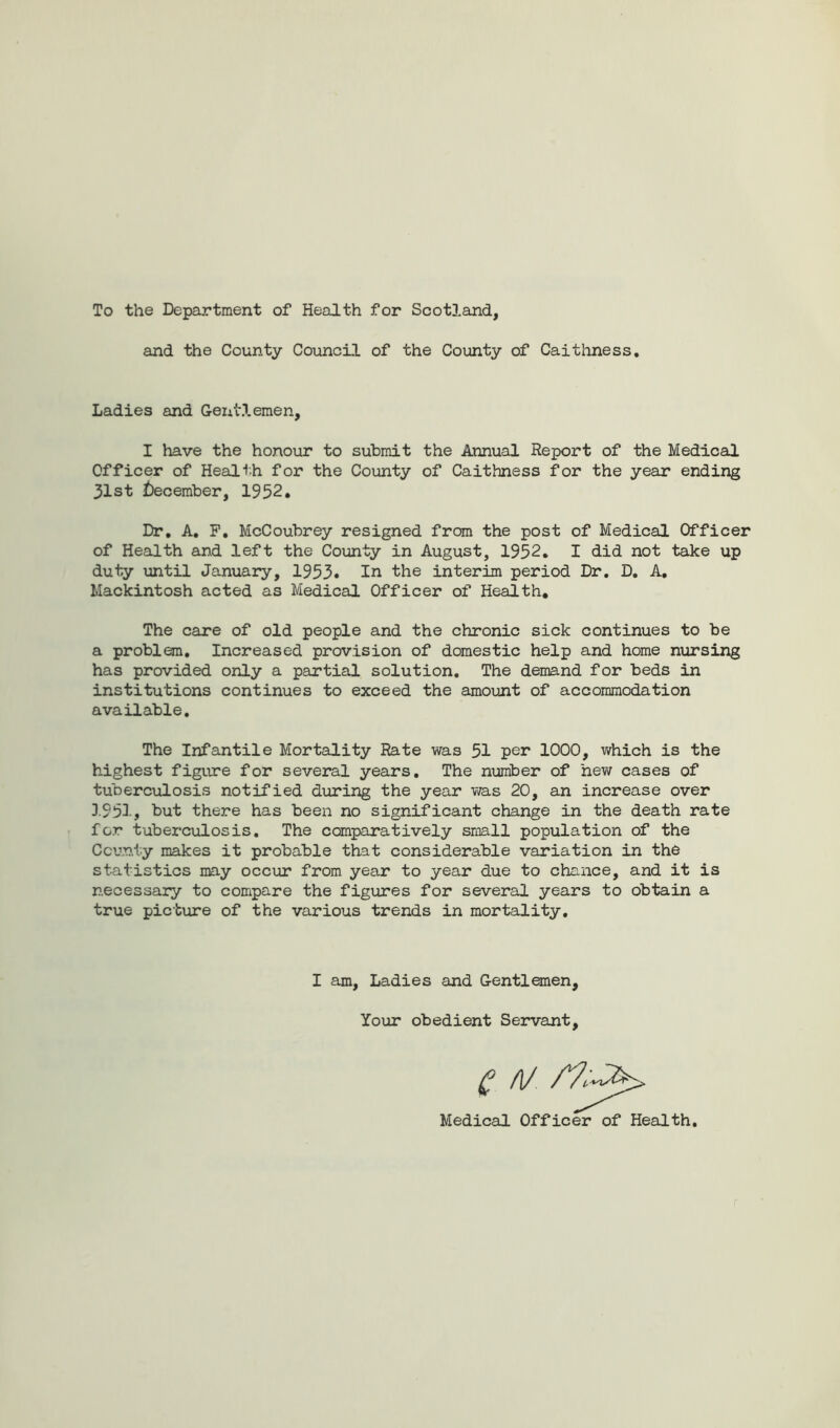 To the Department of Health for Scotland, and the County Council of the County of Caithness. Ladies and Geiit.lemen, I have the honour to submit the Annual Report of the Medical Officer of Health for the County of Caithness for the year ending 31st December, 1952. Dr. A. F. McCoubrey resigned from the post of Medical Officer of Health and left the County in August, 1952. I did not take up duty until January, 1953. In the interim period Dr. D. A. Mackintosh acted as Medical Officer of Health. The care of old people and the chronic sick continues to be a problem. Increased provision of domestic help and home nursing has provided only a partial solution. The demand for beds in institutions continues to exceed the amount of accommodation available. The Infantile Mortality Rate was 51 per 1000, which is the highest figure for several years. The number of hew cases of tuberculosis notified during the year was 20, an increase over 3.951, but there has been no significant change in the death rate for tuberculosis. The comparatively small population of the County makes it probable that considerable variation in the statistics may occur from year to year due to chance, and it is necessary to compare the figures for several years to obtain a true picture of the various trends in mortality. I am, Ladies and Gentlemen, Your obedient Servant,
