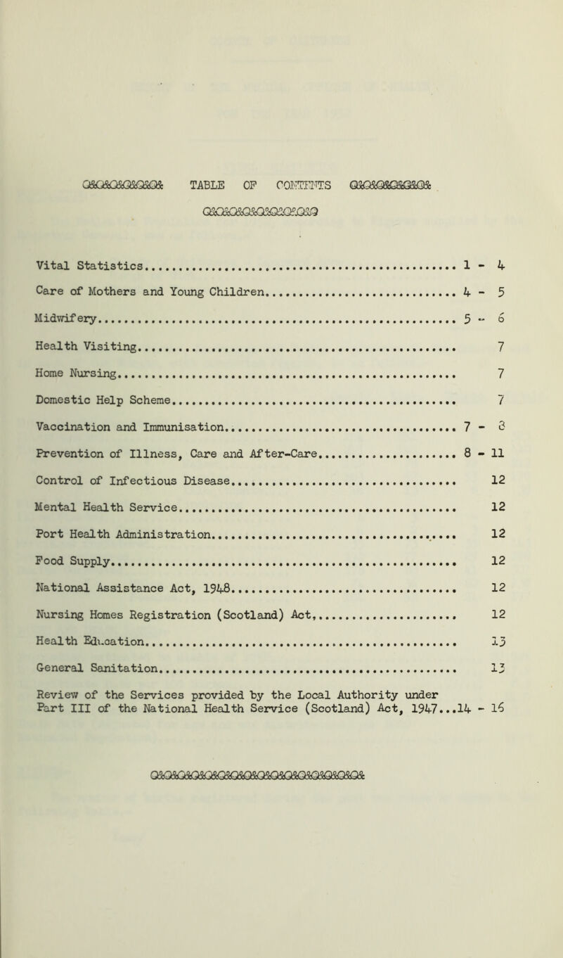TABLE OP CONTENTS Q5^SfifiQSGSO& Q2Q20$Q3<Q3&2Q?J32® Vital Statistics 1 Care of Mothers and Young Children 4 Midwifery 5 Health Visiting Home Nursing Domestic Help Scheme Vaccination and Immunisation 7 Prevention of Illness, Care and After-Care 8 Control of Infectious Disease Mental Health Service Port Health Administration .... Pood Supply. National Assistance Act, 1948 Nursing Homes Registration (Scotland) Act, Health Education General Sanitation Review of the Services provided by the Local Authority under Part III of the National Health Service (Scotland) Act, 1947...14 Q5dQ3Ct3iQ3iQS^QS<QS^QSQSQ5iQ3^C^QSt