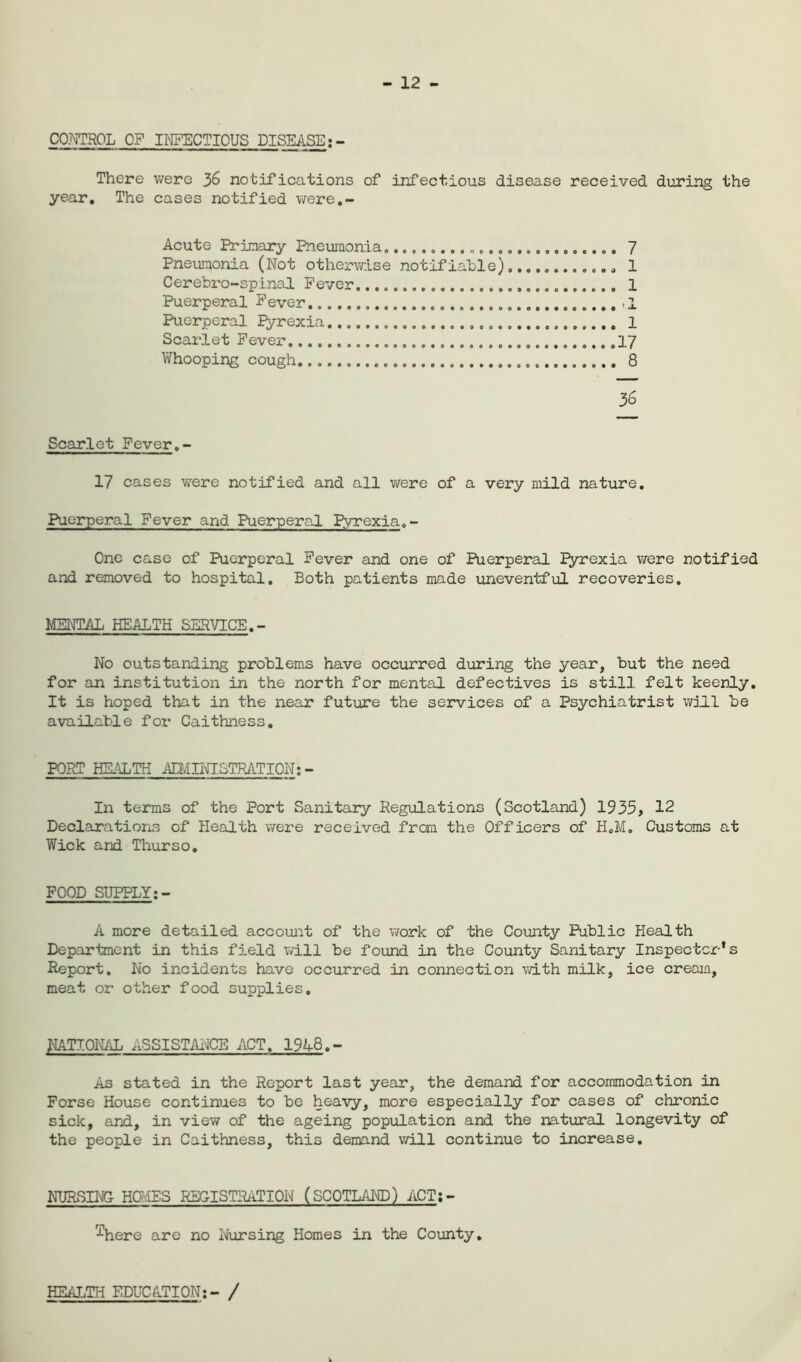 12 - CONTROL OF INFECTIOUS DISEASE;- There were 36 notifications of infectious disease received during the year. The cases notified were.- Acute Primary Pneumonia„ 7 Pneumonia (Not otherwise notifiable),........,.. 1 Cerebro-spinal Fever. 1 Puerperal Fever t.l Puerperal Pyrexia 1 Scarlet Fever .17 Whooping cough. 8 36 Scarlet Fever.- 17 cases were notified and all were of a very mild nature. Puerperal Fever and Puerperal pyrexia. - One case of Puerperal Fever and one of Puerperal Pyrexia were notified and removed to hospital. Both patients made uneventful recoveries. MENTAL HEALTH SERVICE.- No outstanding problems have occurred during the year, but the need for an institution in the north for mental defectives is still felt keenly. It is hoped that in the near future the services of a Psychiatrist will be available for Caithness. PORT HEALTH AIM INI STRATI ON: - In terms of the Port Sanitary Regulations (Scotland) 1935, 12 Declarations of Health were received from the Officers of H.M. Customs at Wick and Thurso. FOOD SUPPLY A more detailed account of the work of the County Public Health Department in this field will be found in the County Sanitary Inspector's Report. No incidents have occurred in connection with milk, ice cream, meat or other food supplies. NATIONAL ASSISTANCE ACT. 1948. - As stated in the Report last year, the demand for accommodation in Forse House continues to be heavy, more especially for cases of chronic sick, and, in view of the ageing population and the natural longevity of the people in Caithness, this demand will continue to increase. NURSING HOMES REGISTRATION (SCOTLAND) ACT;- r2here are no Nursing Homes in the County. HEALTH EDUCATION:- /