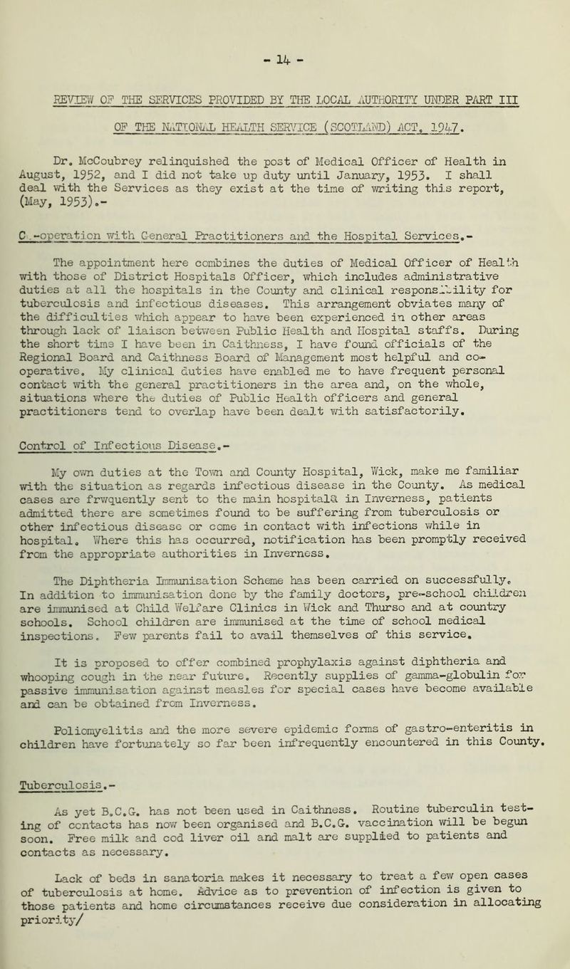 - 14 - REVIEW 0? THE SERVICES PROVIDED BY THE LOCAL AUTHORITY UNDER PART III OF THE HATTON/X HEALTH SERVICE (SCOTLAND) ACT, 1947. Dr. McCoubrey relinquished the post of Medical Officer of Health in August, 1952, and I did not take up duty until January, 1953. I shall deal with the Services as they exist at the tine of writing this report, (May, 1953).- C -operation with General Practitioners and the Hospital Services.- The appointment here combines the duties of Medical Officer of Health with those of District Hospitals Officer, which includes administrative duties at all the hospitals in the County and clinical responsibility for tuberculosis and infectious diseases. This arrangement obviates many of the difficulties which appear to have been experienced in other areas through lack of liaison between Public Health and Hospital staffs. During the short time I have been in Caithness, I have found officials of the Regional Board and Caithness Board of Management most helpful and co- operative. My clinical duties have enabled me to have frequent personal contact with the general practitioners in the area and, on the whole, situations where the duties of Public Health officers and general practitioners tend to overlap have been dealt with satisfactorily. Control of Infectious Disease.- My own duties at the Town and County Hospital, Wick, make me familiar with the situation as regards infectious disease in the County. As medical cases are frwquently sent to the main hospitals in Inverness, patients admitted there are sometimes found to be Buffering from tuberculosis or other infectious disease or come in contact with infections while in hospital. Where this has occurred, notification has been promptly received from the appropriate authorities in Inverness. The Diphtheria Immunisation Scheme has been carried on successfully„ In addition to immunisation done by the family doctors, pre-school children are immunised at Child Welfare Clinics in Wick and Thurso and at country schools. School children are immunised at the time of school medical inspections. Few parents fail to avail themselves of this service. It is proposed to offer combined prophylaxis against diphtheria and whooping cough in the near future. Recently supplies of gamma-globulin for passive immunisation against measles for special cases have become available and can be obtained from Inverness. Poliomyelitis and the more severe epidemic forms of gastro-enteritis in children have fortunately so far been infrequently encountered in this County. Tubcrculosis.- As yet B.C.G-. has not been used in Caithness. Routine tuberculin test- ing of contacts has now been organised and B.C.G. vaccination will be begun soon. Free milk and cod liver oil and malt are supplied to patients and contacts as necessary. Lack of beds in sanatoria makes it necessary to treat a few open cases of tuberculosis at home. Advice as to prevention of infection is given to. those patients and home circumstances receive due consideration in allocating priority/
