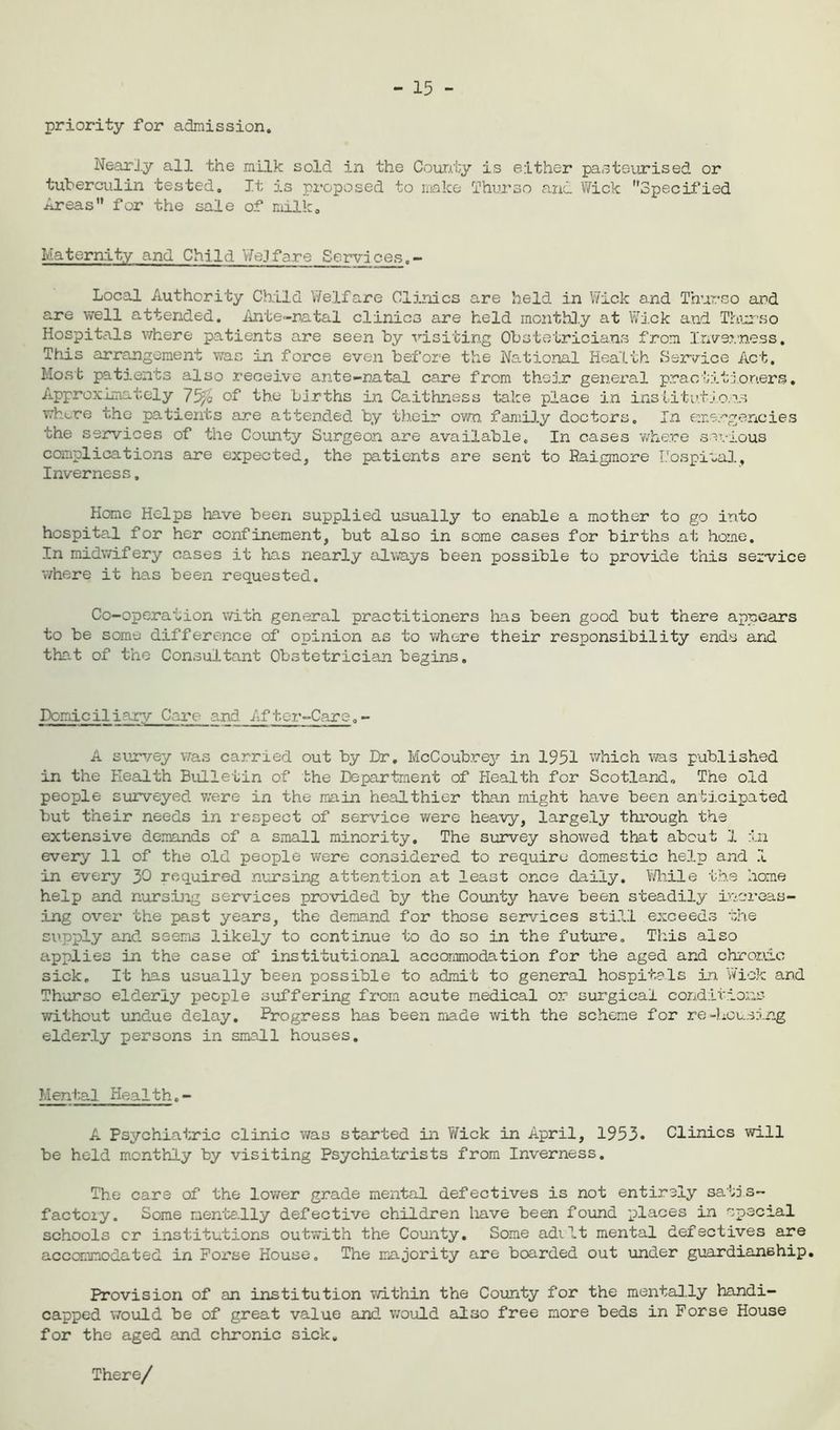 - 15 - priority for admission. Nearly all the milk sold in the County is either pasteurised or tuberculin tested. It is proposed to make Thurso and Wick Specified Areas for the sale of milk0 Maternity and Child WeJfare Services.- Local Authority Child Welfare Clinics are held in Wick and Thurso and are well attended. Ante-natal clinics are held monthly at Wick and Thurso Hospitals where patients are seen by visiting Obstetricians from Inverness. This arrangement was in force even before the National Health Service Act. Most patients also receive ante-natal care from their general practitioners. Approximately 7% of the births in Caithness take place in institutions whore the patients are attended by their own family doctors. In emergencies the services of the County Surgeon are available. In cases where serious complications are expected, the patients are sent to Baigmore Uospiial, Inverness, Home Helps have been supplied usually to enable a mother to go into hospital for her confinement, but also in some cases for births at home. In midwifery cases it has nearly always been possible to provide this service where it has been requested. Co-operation with general practitioners has been good but there appears to be some difference of opinion as to where their responsibility ends and that of the Consultant Obstetrician begins. Domicilinry Care and After-Care.- A survey was carrxed out by Dr. McCoubrey in 1951 which was published in the Health Bulletin of the Department of Health for Scotland, The old people surveyed were in the main healthier than might have been anticipated but their needs in respect of service were heavy, largely through the extensive demands of a small minority. The survey showed that about 1 in every 11 of the old people were considered to require domestic help and 1 in every 30 required nursing attention at least once daily. While the home help and nursing services provided by the County have been steadily increas- ing over the past years, the demand for those services still exceeds the ciipply and seems likely to continue to do so in the future. This also applies in the case of institutional accommodation for the aged and chror.dc sick. It has usually been possible to admit to general hospitals in Wick and Thurso elderly people suffering from acute medical or surgical conditions without undue delay. Progress has been made with the scheme for re-housing elderly persons in small houses. Mental Health.- A Psychiatric clinic was started in Wick in April, 1953* Clinics will be held monthly by visiting Psychiatrists from Inverness. The care of the lower grade mental defectives is not entirely satis- factory. Some mentally defective children have been found places in special schools cr institutions outwith the County. Some adilt mental defectives are accommodated in Forse House. The majority are boarded out under guardianship. Provision of an institution within the County for the mentally handi- capped would be of great value and would also free more beds in Forse House for the aged and chronic sick. There/