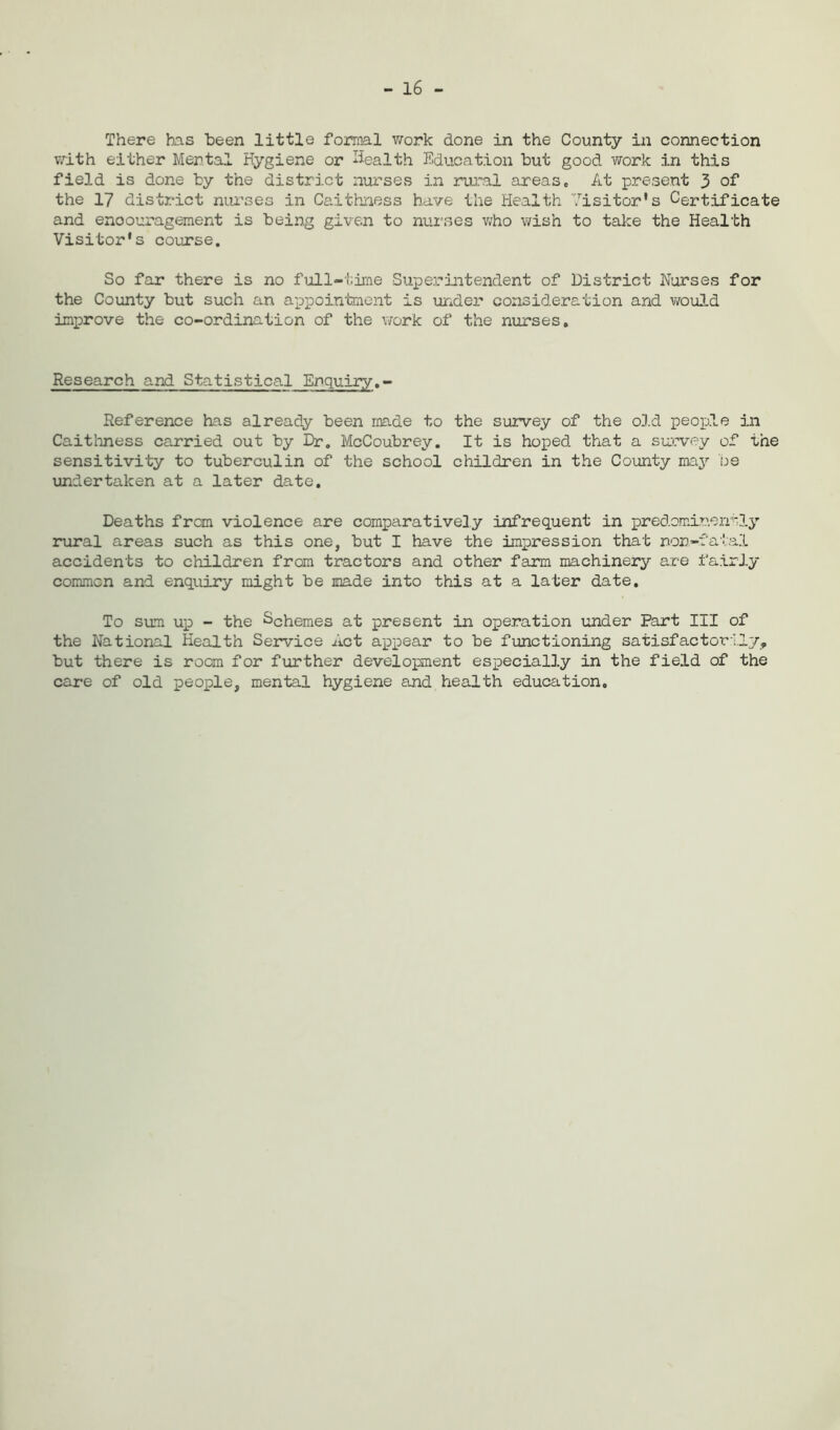 - 16 - There has been little formal work done in the County in connection with either Mental Hygiene or health Education but good work in this field is done by the district nurses in rural areas. At present 3 of the 17 district nurses in Caithness have the Health Visitor's Certificate and encouragement is being given to nurses who wish to take the Health Visitor's course. So far there is no full-time Superintendent of District Nurses for the County but such an appointment is under consideration and would improve the co-ordination of the work of the nurses. Research and Statistical Enquiry.- Reference has already been made to the survey of the old people in Caithness carried out by Dr. McCoubrey. It is hoped that a survey of the sensitivity to tuberculin of the school children in the County may be undertaken at a later date. Deaths from violence are comparatively infrequent in predominantly rural areas such as this one, but I have the impression that non-fata.1 accidents to children from tractors and other farm machinery are fairly common and enquiry might be made into this at a later date. To sum up - the Schemes at present in operation under Part III of the National Health Service Act appear to be functioning satisfactorily, but there is room for further development especially in the field of the care of old people, mental hygiene and health education.