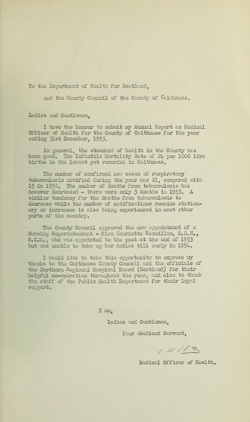 To the Department of Health for Scotlo-nd, and the County Council of the County of Ce.ithness, Ladies and Gentlamcn, I liave the honour to submit ray Annual Report as Medical Officer of Health for the County of Caithness for the year ending 31st December, 1953. In general, the standard of health in the County has been good. The Infantile Mortality Rate of 24 per 1000 live births is the lo\70st yet recorded in Caithness. The number of confirmed nev; causes of res-piratoiy tuberculosis notified during the year v^ras 21, compared v/ith 15 in 1952. The nuriioer of dcatlis from tuberculosis lias ho\7Cver decreased - there v/ere only 3 deaths in 1953. A. similar tendency for the deaths fran tuberculosis to decrease while the number of notifications remains station- ary or increases is o.lso being experienced in most other parts of the country. The County Council approved the nev; appointment of a Nursing Superintendent - Miss Henrietta Macmillan, S.R.N,, S.C.M., who T.as appointed to the xiost at the end of 1953 but was unable to talce up her duties till early in 1954. I would like to talce this oxiportunity to express my thanlcs to the Caithness County Council and the officiaJs of the Northern Regional Hospita.1 Boa.rd (Scotland) for their helpful co-opera.tion throughout the yean, and also to thanic the staff of the Public Health Department for their loyaJ. support. I am } Ladies and Gentlemen, Your obedient Servant Medical Officer of Heslth