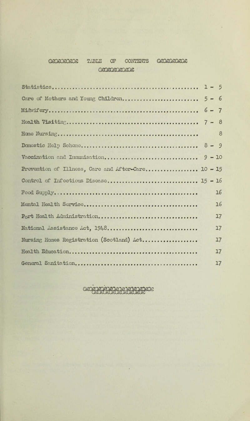 Q9Q0OGQO3G T;:BLE OF CONTENTS Q9GyOQ£QfOS D£D£ Statistics 1 - 3 Care of Mothers and. Young Children 5 •* 6 Midwifery 6 - 7 Health Visiting 7 - 8 Hone Nursing 8 Dcmicstic Help Schcnio 8 - 5 Va.ccination and Inraunisation. 9 *-10 Prevention of Illness, Care and After»<3are 10 - 15 Control of Infectious Disease.. 15 - l6 Pood Supioly l6 Mental Health Service 16 Port Health Administration 17 Na.tional lissistance Act, 194-8 17 Nursing Homes Registration (Scotland) Act 17 Health Education 17 General Sajiitation 17