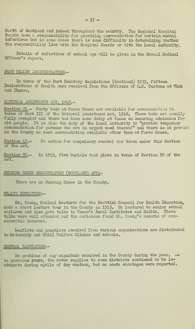- 17 - North of Scotland and indeed throughout the ccmtry. The Regional Hospital Boa.rds ha,ve a responsibility for providing acoornmodation for certain mental defectives but in some cases there is some difficiiLty in determining v/hether the responsibility lies v/ith the Hospital Boards or with the Local Authority. IX^ta.ils of defectives of school age will be given in the School Medical Officer's report. PORT HE/'XTH ;jl/imSTRzlTION; ~ In teri;is of the Port Sanitary Regulations (Scotland) 1935, fifteen Declarations of Health \7orc received from the Officers of H»M, Customs at Fick and Thurso, n;jiokx ;^sistancb act. 19A8,- Soption 21.~ Forty beds at Porse House are available for accommodation :n tems of Part III of the National Assistance Act, 19A8. These beds are usualty fully occupied and there has been some delay at times in securing admission for old people. It is olso the duty of the Loc^L Authority to provide temporary accommodation for persons who are in \irgent need thereof'* and there is at present in the Coimty no such accomnodation available other tlian at Porse House, Section A7,~ No action for compulsory removal V7as talcen under this Section of the Act, Section 50,- In 1953, five burials took place in terms of Section 50 of the ^iC t. NURSII^ HaviES REGISTIb^JION (SCOTLiJTO) ACT;- There are no Nursing Homes in the County, ESi^JiTH BDUCATICN; - Dr, Young, Medical Lecturer for the Scottish Council for Health Education, made a short lectinre tour in the County in 1953. He lectured to senior school, children and also gave talks to ViTomcn’s Rural Institutes and Guilds, These talks T/ere v/ell attended and the audiences found Dr, Young's remarks of con™ sidera.blc interest. Leaflets and pamphlets received from various organisations are distributed to Maternity and Child Welfare Clinics and schools, GENERi'D SaUdET;iriCN; - No problems of any magnitude occiurred in the County during the year, in previous years, • the water supplies to some districts continued to be in- adeqviate during spells of dry weather, but no acute shortages were reported.