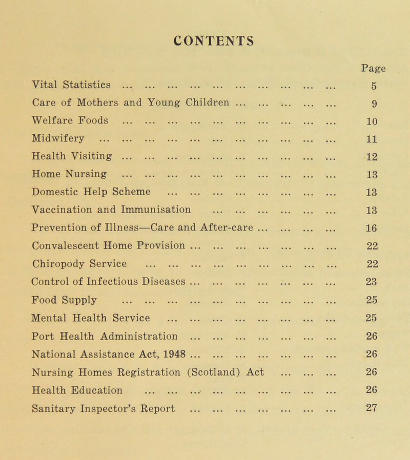 CONTENTS Page Vital Statistics 5 Care of Mothers and Young Children 9 Welfare Foods 10 Midwifery 11 Health Visiting ... 12 Home Nursing ... 13 Domestic Help Scheme 13 Vaccination and Immunisation 13 Prevention of Illness—Care and After-care 16 Convalescent Home Provision 22 Chiropody Seiwice 22 Control of Infectious Diseases 23 Food Supply 25 Mental Health Service 25 Port Health Administration 26 National Assistance Act, 1948 26 Nursing Homes Registration (Scotland) Act 26 Health Education 26 Sanitary Inspector’s Report 27