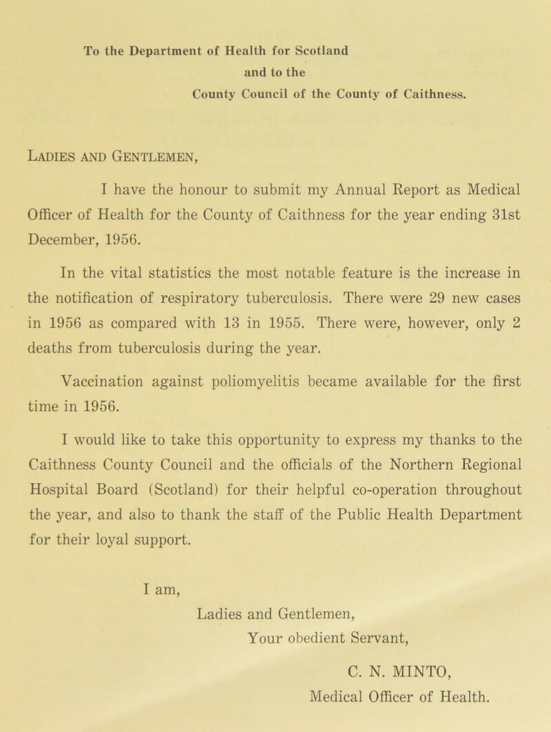 To the Department of Health for Scotland and to the County Council of the County of Caithness. Ladies and Gentlemen, I have the honour to submit my Annual Report as Medical Officer of Health for the County of Caithness for the year ending 31st December, 1956. In the vital statistics the most notable feature is the increase in the notification of respiratory tuberculosis. There were 29 new cases in 1956 as compared with 13 in 1955. There were, however, only 2 deaths from tuberculosis during the year. Vaccination against poliomyelitis became available for the first time in 1956. I would like to take this opportunity to express my thanks to the Caithness County Council and the officials of the Northern Regional Hospital Board (Scotland) for their helpful co-operation throughout the year, and also to thank the staff of the Public Health Department for their loyal support. I am. Ladies and Gentlemen, Your obedient Servant, C. N. MINTO, Medical Officer of Health.