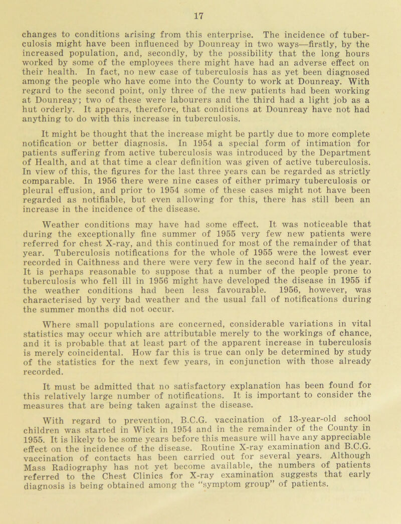 changes to conditions arising from this enterprise. The incidence of tuber- culosis might have been influenced by Dounreay in two ways—firstly, by the increased population, and, secondly, by the possibility that the long hours worked by some of the employees there might have had an adverse effect on their health. In fact, no new case of tuberculosis has as yet been diagnosed among the people who have come into the County to work at Dounreay. With regard to the second point, only three of the new patients had been working at Dounreay; two of these were labourers and the third had a light job as a hut orderly. It appears, therefore, that conditions at Dounreay have not had anything to do with this increase in tuberculosis. It might be thought that the increase might be partly due to more complete notification or better diagnosis. In 1954 a special form of intimation for patients suffering from active tuberculosis was intx'oduced by the Department of Health, and at that time a clear definition was given of active tuberculosis. In view of this, the figures for the last three years can be regarded as strictly comparable. In 1956 there were nine cases of either primary tuberculosis or pleural effusion, and prior to 1954 some of these cases might not have been regarded as notifiable, but even allowing for this, there has still been an increase in the incidence of the disease. Weather conditions may have had some effect. It was noticeable that during the exceptionally fine summer of 1955 very few new patients were referred for chest X-ray, and this continued for most of the remainder of that year. Tuberculosis notifications for the whole of 1955 were the lowest ever recorded in Caithness and there were very few in the second half of the year. It is perhaps reasonable to suppose that a number of the people prone to tuberculosis who fell ill in 1956 might have developed the disease in 1955 if the weather conditions had been less favourable. 1956, however, was characterised by very bad weather and the usual fall of notifications during the summer months did not occur. Where small populations are concerned, considerable variations in vital statistics may occur which are attributable merely to the workings of chance, and it is probable that at least part of the apparent increase in tuberculosis is merely coincidental. How far this is true can only be determined by study of the statistics for the next few years, in conjunction with those already recorded. It must be admitted that no satisfactory explanation has been found for this relatively large number of notifications. It is important to consider the measures that are being taken against the disease. With regard to prevention, B.C.G. vaccination of 13-year-old school children was started in Wick in 1954 and in the remainder of the County in 1955. It is likely to be some years before this measure will have any appreciable effect on the incidence of the disease. Routine X-ray examination and B.C.G. vaccination of contacts has been carried out for several years. Although Mass Radiography has not yet become available, the numbers of patients referred to the Chest Clinics for X-ray examination suggests that early diagnosis is being obtained among the “symptom group” of patients.