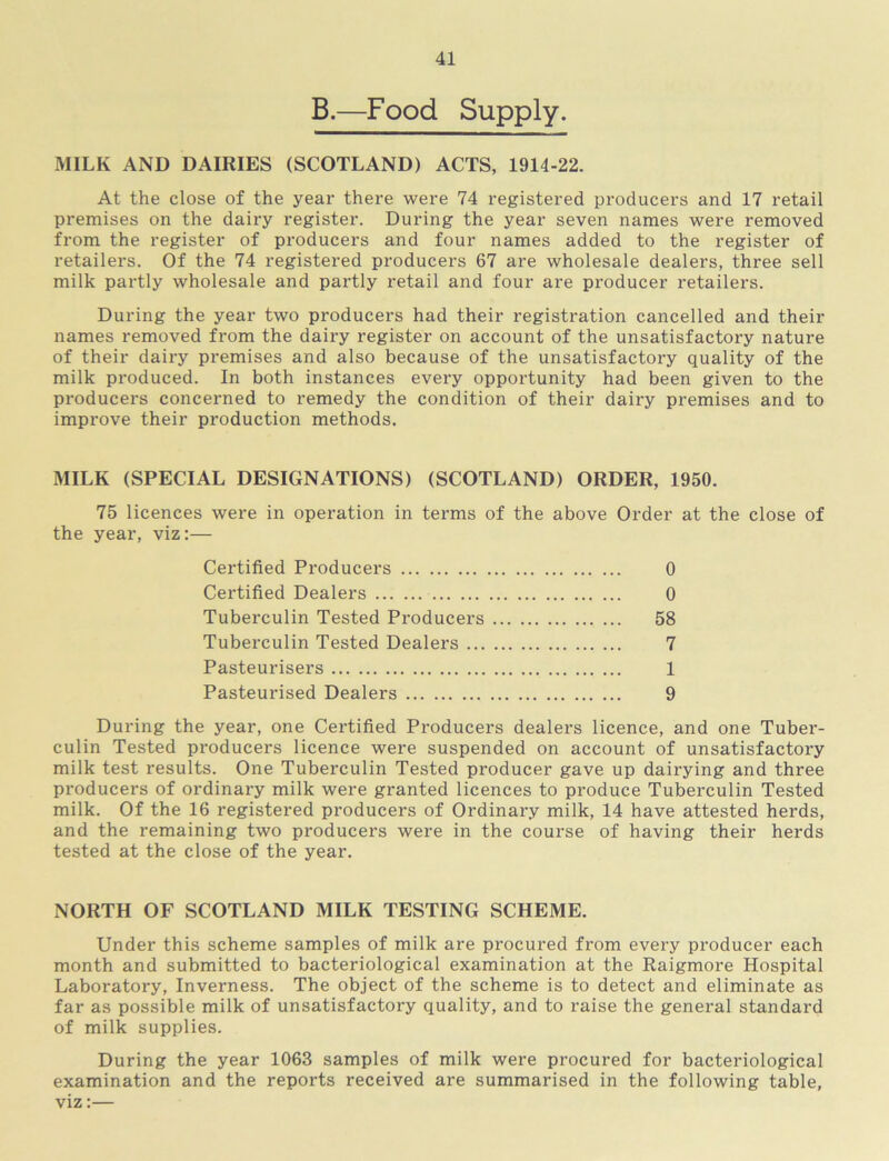 B.—Food Supply. MILK AND DAIRIES (SCOTLAND) ACTS, 1914-22. At the close of the year there were 74 registered producers and 17 retail premises on the dairy register. During the year seven names were removed from the register of producers and four names added to the register of retailers. Of the 74 registered producers 67 are wholesale dealers, three sell milk partly wholesale and partly retail and four are producer retailers. During the year two producers had their registration cancelled and their names removed from the dairy register on account of the unsatisfactory nature of their dairy premises and also because of the unsatisfactory quality of the milk produced. In both instances every opportunity had been given to the producers concerned to remedy the condition of their dairy premises and to improve their production methods. MILK (SPECIAL DESIGNATIONS) (SCOTLAND) ORDER, 1950. 75 licences were in operation in terms of the above Order at the close of the year, viz;— Certified Producers 0 Certified Dealers 0 Tuberculin Tested Producers 58 Tubei’culin Tested Dealers 7 Pasteurisers 1 Pasteurised Dealers 9 During the year, one Certified Producers dealers licence, and one Tuber- culin Tested producers licence were suspended on account of unsatisfactory milk test results. One Tuberculin Tested producer gave up dairying and three producers of ordinary milk were granted licences to produce Tuberculin Tested milk. Of the 16 registered producers of Ordinary milk, 14 have attested herds, and the remaining two producers were in the course of having their herds tested at the close of the year. NORTH OF SCOTLAND MILK TESTING SCHEME. Under this scheme samples of milk are procured from every producer each month and submitted to bacteriological examination at the Raigmore Hospital Laboratory, Inverness. The object of the scheme is to detect and eliminate as far as possible milk of unsatisfactory quality, and to raise the general standard of milk supplies. During the year 1063 samples of milk were procured for bacteriological examination and the reports received are summarised in the following table, viz:—