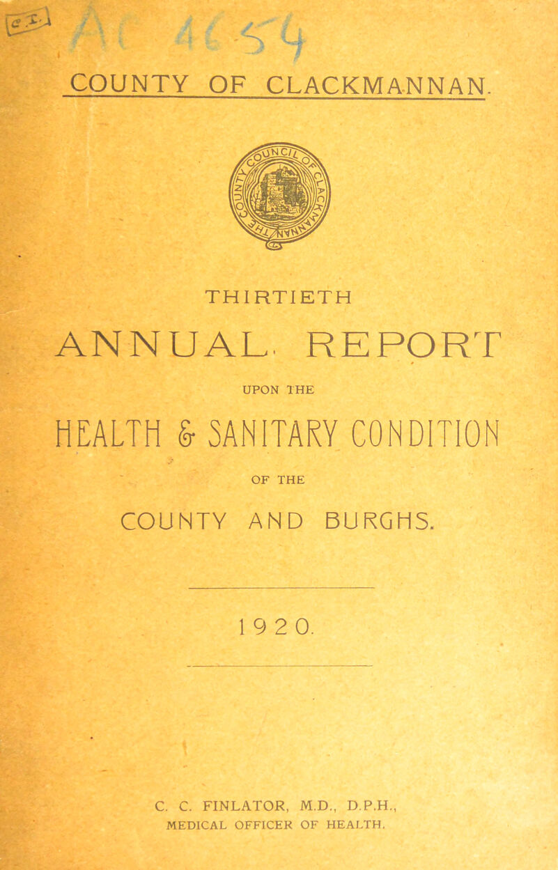 COUNTY OF CLACKMANNAN. THIRTIETH ANNUAL. REPORT UPON THE HEALTH & SANITARY CONDITION OF THE COUNTY AND BURGHS. 19 2 0. C. C. FINLATOR, M.D., D.P.H., MEDICAL OFFICER OF HEALTH.