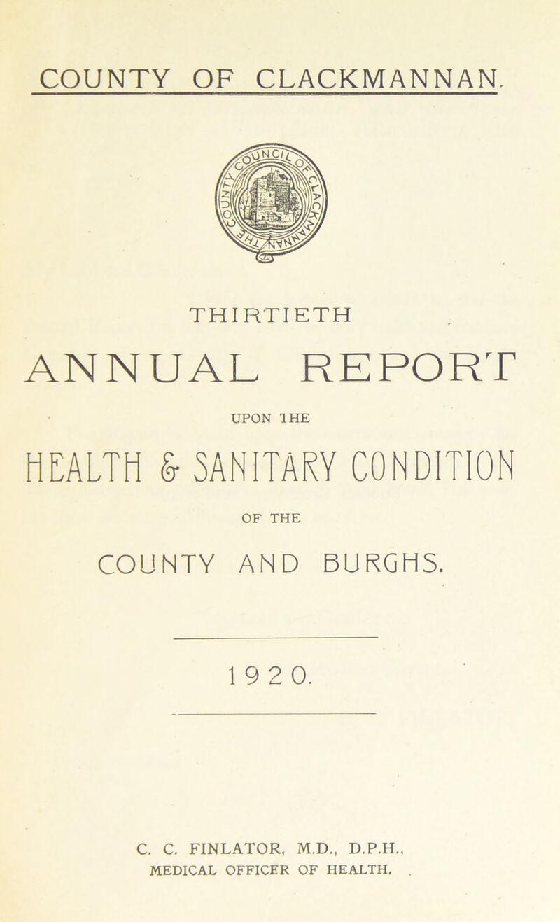 THIRTIETH ANNUAL REPORT UPON 1HE HEALTH & SANITARY CONDITION OF THE COUNTY AND BURGHS. 19 2 0. C. C. FINLATOR, M.D., D.P.H., MEDICAL OFFICER OF HEALTH.